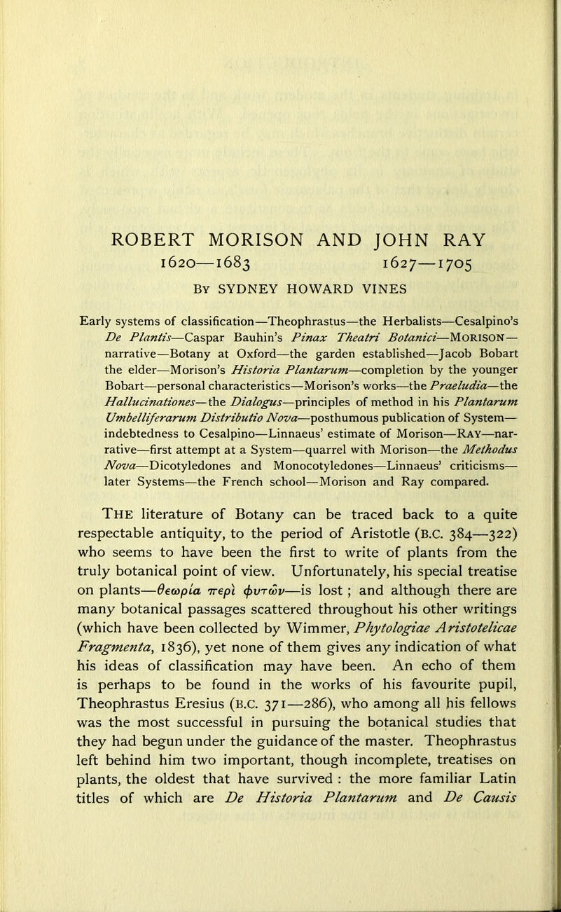 ROBERT MORISON AND JOHN RAY 1620—1683 1627—1705 By SYDNEY HOWARD VINES Early systems of classification—Theophrastus—the Herbalists—Cesalpino’s Be Plantis—Caspar Bauhin’s Pinax Theatri Botanici—Morison— narrative—Botany at Oxford—the garden established—Jacob Bobart the elder—Morison’s Historia Plantarum—completion by the younger Bobart—personal characteristics—Morison’s works—the Praeludia—the Hallucinationes—the Dialogus—principles of method in his Plantarum Umbelliferarum Distributio Nova—posthumous publication of System— indebtedness to Cesalpino—Linnaeus’ estimate of Morison—Ray-—nar- rative—first attempt at a System—quarrel with Morison—the Methodus Nova—Dicotyledones and Monocotyledones—Linnaeus’ criticisms— later Systems—the French school—Morison and Ray compared. The literature of Botany can be traced back to a quite respectable antiquity, to the period of Aristotle (B.C. 384—322) who seems to have been the first to write of plants from the truly botanical point of view. Unfortunately, his special treatise on plants—OewpLa 7repl (pvrdov—is lost ; and although there are many botanical passages scattered throughout his other writings (which have been collected by Wimmer, Phytologiae Aristotelicae Fragmenta, 1836), yet none of them gives any indication of what his ideas of classification may have been. An echo of them is perhaps to be found in the works of his favourite pupil, Theophrastus Eresius (B.C. 371—286), who among all his fellows was the most successful in pursuing the botanical studies that they had begun under the guidance of the master. Theophrastus left behind him two important, though incomplete, treatises on plants, the oldest that have survived : the more familiar Latin titles of which are De Historia Plantarum and De Causis