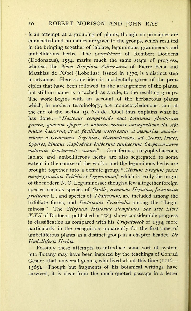 ir an attempt at a grouping of plants, though no principles are enunciated and no names are given to the groups, which resulted in the bringing together of labiate, leguminous, gramineous and umbelliferous herbs. The Cruydtboeck of Rembert Dodoens (Dodonaeus), 1554, marks much the same stage of progress, whereas the Nova Stirpium Adversaria of Pierre Pena and Matthias de l’Obel (Lobelius), issued in 1570, is a distinct step in advance. Here some idea is incidentally given of the prin- ciples that have been followed in the arrangement of the plants, but still no name is attached, as a rule, to the resulting groups. The work begins with an account of the herbaceous plants which, in modern terminology, are monocotyledonous : and at the end of the section (p. 65) de l’Obel thus explains what he has done :—“ Hactenus comparendo quot potuimus plantarmn genera, qnarum effigies et naturae ordinis consequutione ita sibi mutuo haererent, ut et facillime noscerentur et memoriae manda- rentur, a Gramineis, Segelibus, Harundinibus, ad Acoros, Irides, Cyperos, hincque Asphodelos bulborum tuniceorum Caepaceorumve naturam praetervecti sumusP Cruciferous, caryophyllaceous, labiate and umbelliferous herbs are also segregated to some extent in the course of the work : and the leguminous herbs are brought together into a definite group, “ Alterum Frugum genus nempegraminis Trifolii et Leguminumwhich is really the origin of the modern N. O. Leguminosae: though a few altogether foreign species, such as species of Oxalis, Anemone Hepatica, Jasminum fruticans L., and species of Thalictrum, are included among the trifoliate forms, and Dictamnus Fraxinella among the “Legu- minosa.” The Stirpium Historiae Pemptades Sex sive Libri XXX of Dodoens, published in 1583, shows considerable progress in classification as compared with his Cruydtboeck of 1554, more particularly in the recognition, apparently for the first time, of umbelliferous plants as a distinct group in a chapter headed De Umbelliferis Herbis. Possibly these attempts to introduce some sort of system into Botany may have been inspired by the teachings of Conrad Gesner, that universal genius, who lived about this time (1516— 1565). Though but fragments of his botanical writings have survived, it is clear from the much-quoted passage in a letter