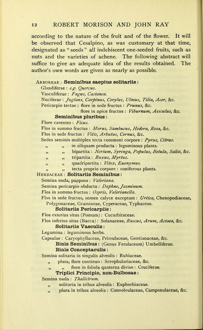 according to the nature of the fruit and of the flower. It will be observed that Cesalpino, as was customary at that time, designated as- “ seeds ” all indehiscent one-seeded fruits, such as nuts and the varieties of achene. The following abstract will suffice to give an adequate idea of the results obtained. The author’s own words are given as nearly as possible. Arboreae : Seminibus saepius solitariis: Glandiferae : e.g. Quercus. Vasculiferae : Fagus, Castanea. Nuciferae : Juglans, Carpinus, Corylus, Ulmus, Tilia, Acer, Sec. Pericarpio tectae ; flore in sede fructus : Prunus, &c. flore in apice fructus : Viburnum, Aesculus, &c. Seminibus pluribus: Flore carentes : Ficus. Flos in summo fructus : Morus, Sambucus, Hedera, Rosa, &c. Flos in sede fructus : Vitis, Arbutus, Cornus, See. Sedes seminis multiplex tecta communi corpore : Pyrus, Citrus. „ „ in siliquam producta : leguminous plants. „ „ bipartita : Nerium, Syringa, Populus, Betula, Salix, Sec. „ „ tripartita: Buxus, Myrtus. „ „ quadripartita: Vitex, Euonymus. „ „ tecta proprio corpore : coniferous plants. Herbaceae : Solitariis Seminibus : Semina nuda, papposa : Valeriana. Semina pericarpio obducta : Daphne, Jasminum. Flos in summo fructus : Osyris, Valerianella. Flos in sede fructus, semen calyce exceptum : Urtica, Chenopodiaceae, Polygonaceae, Gramineae, Cyperaceae, Typhaceae. Solitariis Pericarpiis: Flos exterius situs (Pomum): Cucurbitaceae. Flos inferius situs (Bacca): Solanaceae, Ruscus, Arum, Actaea, &c. Solitariis Vasculis: Legumina : leguminous herbs. Capsulae : Caryophyllaceae, Primulaceae, Gentianaceae, &c. Binis Seminibus: (Genus Ferulaceum) Umbelliferae. Binis Conceptaculis: Semina solitaria in singulis alveolis : Rubiaceae. „ plura, flore continuo : Scrophulariaceae, Sec. „ „ flore in foliola quaterna diviso : Cruciferae. Triplici Principio, non-Bulbosae: Semina nuda: Thalictrum. „ solitaria in tribus alveolis : Euphorbiaceae. „ plura in tribus alveolis : Convolvulaceae, Campanulaceae, &c.