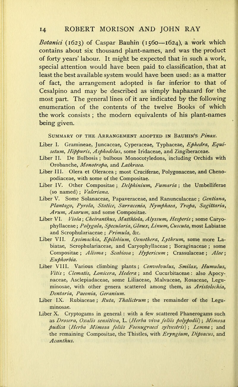 Botanici (1623) of Caspar Bauhin (1560—1624), a work which contains about six thousand plant-names, and was the product of forty years’ labour. It might be expected that in such a work, special attention would have been paid to classification, that at least the best available system would have been used: as a matter of fact, the arrangement adopted is far inferior to that of Cesalpino and may be described as simply haphazard for the most part. The general lines of it are indicated by the following enumeration of the contents of the twelve Books of which the work consists ; the modern equivalents of his plant-names being given. Summary of the Arrangement adopted in Bauhin’s Pinax. Liber I. Gramineae, Juncaceae, Cyperaceae, Typhaceae, Ephedra, Equi- setuin, Hipfjuris, Asphodehis, some Iridaceae, and Zingiberaceae. Liber II. De Bulbosis ; bulbous Monocotyledons, including Orchids with Orobanche, Monotropa, and Lathraea. Liber III. Olera et Oleracea; most Cruciferae, Polygonaceae, and Cheno- podiaceae, with some of the Compositae. Liber IV. Other Compositae ; Delphinium, Fumaria ; the Umbelliferae (so named); Valeriana. Liber V. Some Solanaceae, Papaveraceae, and Ranunculaceae ; Gentiana, PI ant ago, Pyrola, Statice, Sarracenia, Nymphaea, Trapa, Sagittaria, Aru7n, Asarum, and some Compositae. Liber VI. Viola; Cheiranthus, Matthiola, Alyssum, Hesperis; some Caryo- phyllaceae; Polygala, Specularia, Glaux, Linum, Cuscuta, most Labiatae and Scrophulariaceae ; Primula, &c. Liber VII. Lysimachia, Epilobium, Oenothera, Lythrum, some more La- biatae, Scrophulariaceae, and Caryophyllaceae ; Boraginaceae ; some Compositae ; Alis?na ; Scabiosa ; Hypericutn ; Crassulaceae ; Aloe ; Euphorbia. Liber VIII. Various climbing plants; Convolvulus, Smilax, Humulus, Vitis ; Clematis, Lonicera, Hedera; and Cucurbitaceae: also Apocy- naceae, Asclepiadaceae, some Liliaceae, Malvaceae, Rosaceae, Legu- minosae, with other genera scattered among them, as Aristolochia, Dentaria, Paeonia, Geranium. Liber IX. Rubiaceae; Ruta, Thalictrum; the remainder of the Legu- minosae. Liber X. Cryptogams in general : with a few scattered Phanerogams such as Drosera, Oxalis sensitiva, L. {Herba viva foliis polypodii) ; Mimosa pudica [Herba Mimosa foliis Foenugraed sylvestris); Lemna ; and the remaining Compositae, the Thistles, with Eryngium, Dipsacus, and Acanthus.