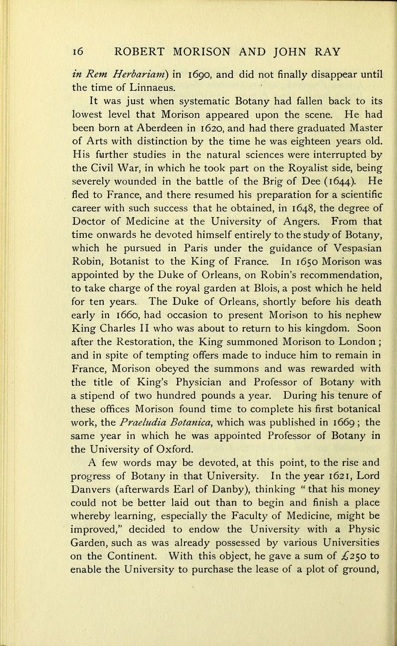 in Rem Herbariain) in 1690, and did not finally disappear until the time of Linnaeus. It was just when systematic Botany had fallen back to its lowest level that Morison appeared upon the scene. He had been born at Aberdeen in 1620, and had there graduated Master of Arts with distinction by the time he was eighteen years old. His further studies in the natural sciences were interrupted by the Civil War, in which he took part on the Royalist side, being severely wounded in the battle of the Brig of Dee (1644). He fled to France, and there resumed his preparation for a scientific career with such success that he obtained, in 1648, the degree of Doctor of Medicine at the University of Angers. From that time onwards he devoted himself entirely to the study of Botany, which he pursued in Paris under the guidance of Vespasian Robin, Botanist to the King of France. In 1650 Morison was appointed by the Duke of Orleans, on Robin’s recommendation, to take charge of the royal garden at Blois, a post which he held for ten years. The Duke of Orleans, shortly before his death early in 1660, had occasion to present Morison to his nephew King Charles II who was about to return to his kingdom. Soon after the Restoration, the King summoned Morison to London ; and in spite of tempting offers made to induce him to remain in France, Morison obeyed the summons and was rewarded with the title of King’s Physician and Professor of Botany with a stipend of two hundred pounds a year. During his tenure of these offices Morison found time to complete his first botanical work, the Praeludia Botanica, which was published in 1669; the same year in which he was appointed Professor of Botany in the University of Oxford. A few words may be devoted, at this point, to the rise and progress of Botany in that University. In the year 1621, Lord Danvers (afterwards Earl of Danby), thinking “ that his money could not be better laid out than to begin and finish a place whereby learning, especially the Faculty of Medicine, might be improved,” decided to endow the University with a Physic Garden, such as was already possessed by various Universities on the Continent. With this object, he gave a sum of £250 to enable the University to purchase the lease of a plot of ground,