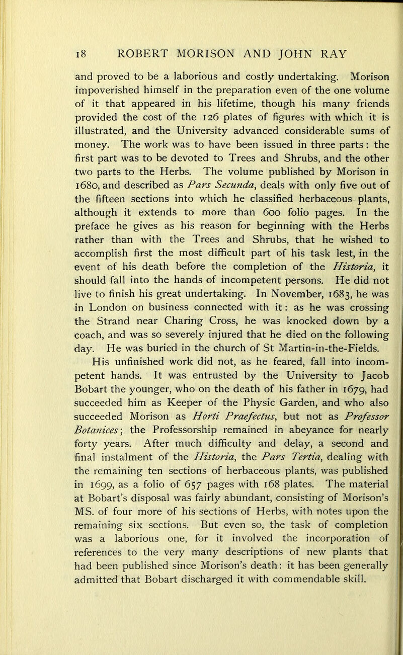 and proved to be a laborious and costly undertaking. Morison impoverished himself in the preparation even of the one volume of it that appeared in his lifetime, though his many friends provided the cost of the 126 plates of figures with which it is illustrated, and the University advanced considerable sums of money. The work was to have been issued in three parts : the first part was to be devoted to Trees and Shrubs, and the other two parts to the Herbs. The volume published by Morison in 1680, and described as Pars Secunda, deals with only five out of the fifteen sections into which he classified herbaceous plants, although it extends to more than 600 folio pages. In the preface he gives as his reason for beginning with the Herbs rather than with the Trees and Shrubs, that he wished to accomplish first the most difficult part of his task lest, in the event of his death before the completion of the Historia, it should fall into the hands of incompetent persons. He did not live to finish his great undertaking. In November, 1683, he was in London on business connected with it: as he was crossing the Strand near Charing Cross, he was knocked down by a coach, and was so severely injured that he died on the following day. He was buried in the church of St Martin-in-the-Fields. His unfinished work did not, as he feared, fall into incom- petent hands. It was entrusted by the University to Jacob Bobart the younger, who on the death of his father in 1679, had succeeded him as Keeper of the Physic Garden, and who also succeeded Morison as Horti Praefectus, but not as Professor Botanices; the Professorship remained in abeyance for nearly forty years. After much difficulty and delay, a second and final instalment of the Historia, the Pars Tertia, dealing with the remaining ten sections of herbaceous plants, was published in 1699, as a folio of 657 pages with 168 plates. The material at Bobart’s disposal was fairly abundant, consisting of Morison’s MS. of four more of his sections of Herbs, with notes upon the remaining six sections. But even so, the task of completion was a laborious one, for it involved the incorporation of references to the very many descriptions of new plants that had been published since Morison’s death: it has been generally admitted that Bobart discharged it with commendable skill.