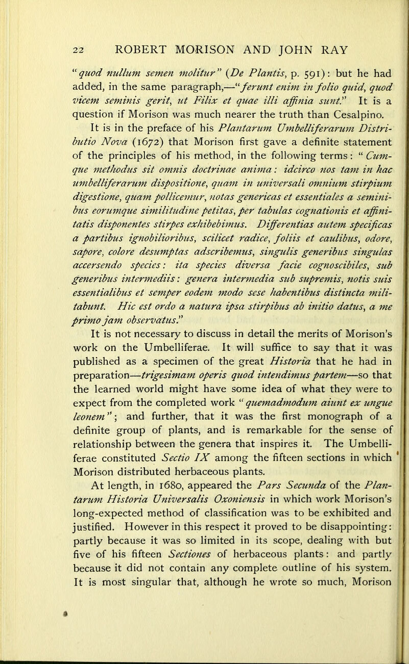 “quod nullum semen molitur ” (De Plantis, p. 591): but he had added, in the same paragraph,—“ferunt enim in folio quid, quod vicem seminis gerit, ut Filix et quae illi affinia suntIt is a question if Morison was much nearer the truth than Cesalpino. It is in the preface of his Plantarum Umbelliferarum Distri- bute Nova (1672) that Morison first gave a definite statement of the principles of his method, in the following terms: “ Cum- que methodus sit omnis doctrinae anima: idcirco nos tarn in hac umbelliferarum dispositione, quam in universali omnium stirpium digestione, quam pollicemur, notas genericas et essentiales a semini- bus eorumque similitudine petitas, per tabulas cognationis et afpni- tatis disponentes stirpes exhibebimus. Differentias autem specificas a partibus ignobilioribus, scilicet radice, foliis et caulibus, odore, sapore, colore desumptas adscribemus, singulis generibus singulas accersendo species: ita species diversa facie cognoscibiles, sub generibus intermediis: genera intermedia sub supremis, notis suis essentialibus et semper eodem modo sese habentibus distincta mili- tabunt. Hie est ordo a natura ipsa stirpibus ab initio datus, a me primo jam observatus.” It is not necessary to discuss in detail the merits of Morison’s work on the Umbelliferae. It will suffice to say that it was published as a specimen of the great Historia that he had in preparation—trigesimam operis quod intendimus partem—so that the learned world might have some idea of what they were to expect from the completed work “ quemadmodum aiunt ex ungue leonem ”; and further, that it was the first monograph of a definite group of plants, and is remarkable for the sense of relationship between the genera that inspires it. The Umbelli- ferae constituted Sectio IX among the fifteen sections in which Morison distributed herbaceous plants. At length, in 1680, appeared the Pars Secunda of the Plan- tarum Historia Universalis Oxoniensis in which work Morison’s long-expected method of classification was to be exhibited and justified. However in this respect it proved to be disappointing: partly because it was so limited in its scope, dealing with but five of his fifteen Sectiones of herbaceous plants: and partly because it did not contain any complete outline of his system. It is most singular that, although he wrote so much, Morison