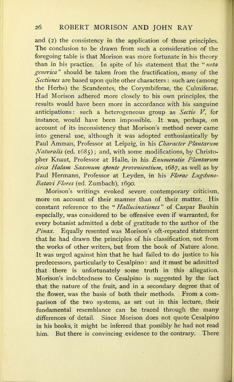 and (2) the consistency in the application of those principles. The conclusion to be drawn from such a consideration of the foregoing table is that Morison was more fortunate in his theory than in his practice. In spite of his statement that the “ nota generica ” should be taken from the fructification, many of the Sectiones are based upon quite other characters : such are (among the Herbs) the Scandentes, the Corymbiferae, the Culmiferae. Had Morison adhered more closely to his own principles, the results would have been more in accordance with his sanguine anticipations: such a heterogeneous group as Sectio V, for instance, would have been impossible. It was, perhaps, on account of its inconsistency that Morison’s method never came into general use, although it was adopted enthusiastically by Paul Amman, Professor at Leipzig, in his Character Plantarum Naturalis (ed. 1685) ; and, with some modifications, by Christo- pher Knaut, Professor at Halle, in his Enumeratio Plantarum circa Halam Saxonum sponte provenientium, 1687, as well as by Paul Hermann, Professor at Leyden, in his Florae Lugduno- Batavi Flores (ed. Zumbach), 1690. Morison’s writings evoked severe contemporary criticism, more on account of their manner than of their matter. His constant reference to the “ Hallucinationes ” of Caspar Bauhin especially, was considered to be offensive even if warranted, for every botanist admitted a debt of gratitude to the author of the Pinax. Equally resented was Morison’s oft-repeated statement that he had drawn the principles of his classification, not from the works of other writers, but from the book of Nature alone. It was urged against him that he had failed to do justice to his predecessors, particularly to Cesalpino : and it must be admitted that there is unfortunately some truth in this allegation. Morison’s indebtedness to Cesalpino is suggested by the fact that the nature of the fruit, and in a secondary degree that of the flower, was the basis of both their methods. From a com- parison of the two systems, as set out in this lecture, their fundamental resemblance can be traced through the many differences of detail. Since Morison does not quote Cesalpino in his books, it might be inferred that possibly he had not read him. But there is convincing evidence to the contrary. There