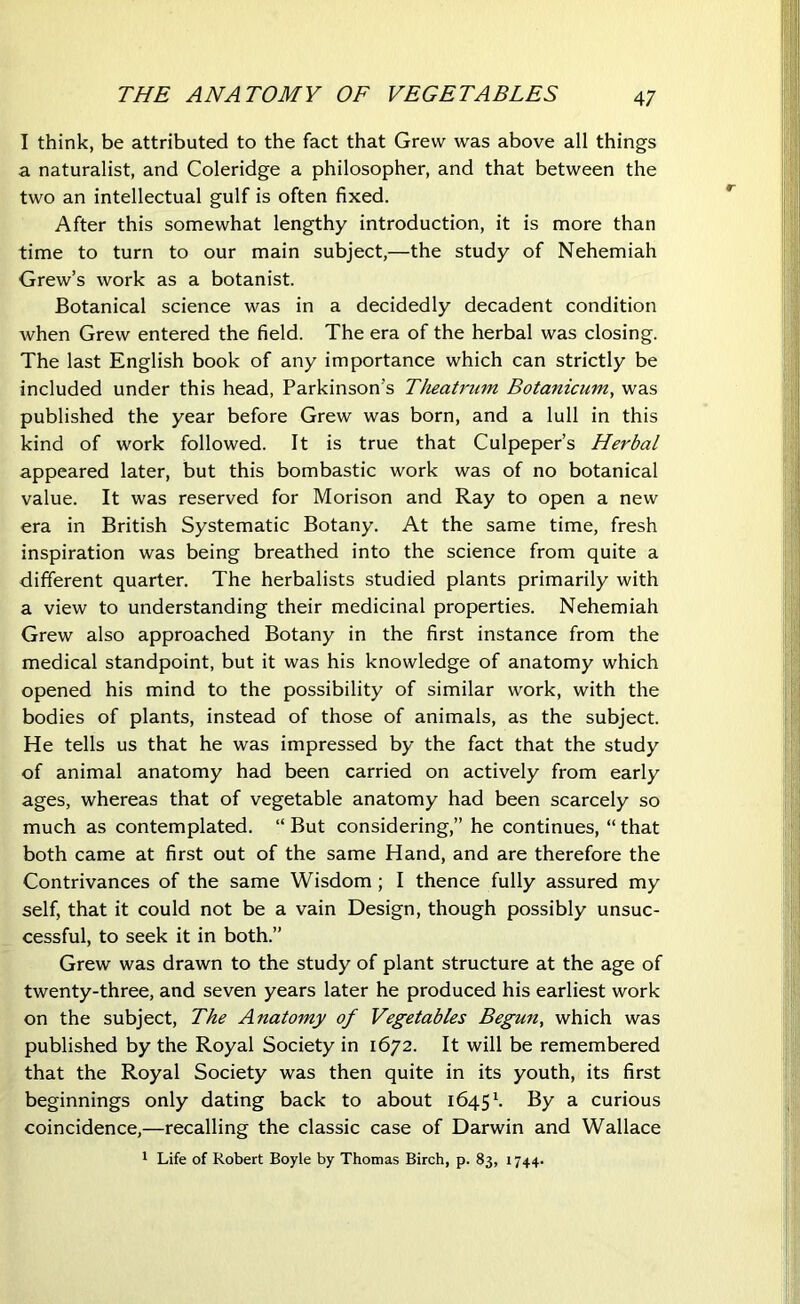 THE ANATOMY OF VEGETABLES I think, be attributed to the fact that Grew was above all things a naturalist, and Coleridge a philosopher, and that between the two an intellectual gulf is often fixed. After this somewhat lengthy introduction, it is more than time to turn to our main subject,—the study of Nehemiah Grew’s work as a botanist. Botanical science was in a decidedly decadent condition when Grew entered the field. The era of the herbal was closing. The last English book of any importance which can strictly be included under this head, Parkinson's Theatrum Botanicum, was published the year before Grew was born, and a lull in this kind of work followed. It is true that Culpeper’s Herbal appeared later, but this bombastic work was of no botanical value. It was reserved for Morison and Ray to open a new era in British Systematic Botany. At the same time, fresh inspiration was being breathed into the science from quite a different quarter. The herbalists studied plants primarily with a view to understanding their medicinal properties. Nehemiah Grew also approached Botany in the first instance from the medical standpoint, but it was his knowledge of anatomy which opened his mind to the possibility of similar work, with the bodies of plants, instead of those of animals, as the subject. He tells us that he was impressed by the fact that the study of animal anatomy had been carried on actively from early ages, whereas that of vegetable anatomy had been scarcely so much as contemplated. “But considering,” he continues, “that both came at first out of the same Hand, and are therefore the Contrivances of the same Wisdom ; I thence fully assured my self, that it could not be a vain Design, though possibly unsuc- cessful, to seek it in both.” Grew was drawn to the study of plant structure at the age of twenty-three, and seven years later he produced his earliest work on the subject, The Anatomy of Vegetables Begun, which was published by the Royal Society in 1672. It will be remembered that the Royal Society was then quite in its youth, its first beginnings only dating back to about 1645 K By a curious coincidence,—recalling the classic case of Darwin and Wallace 1 Life of Robert Boyle by Thomas Birch, p. 83, 1744.