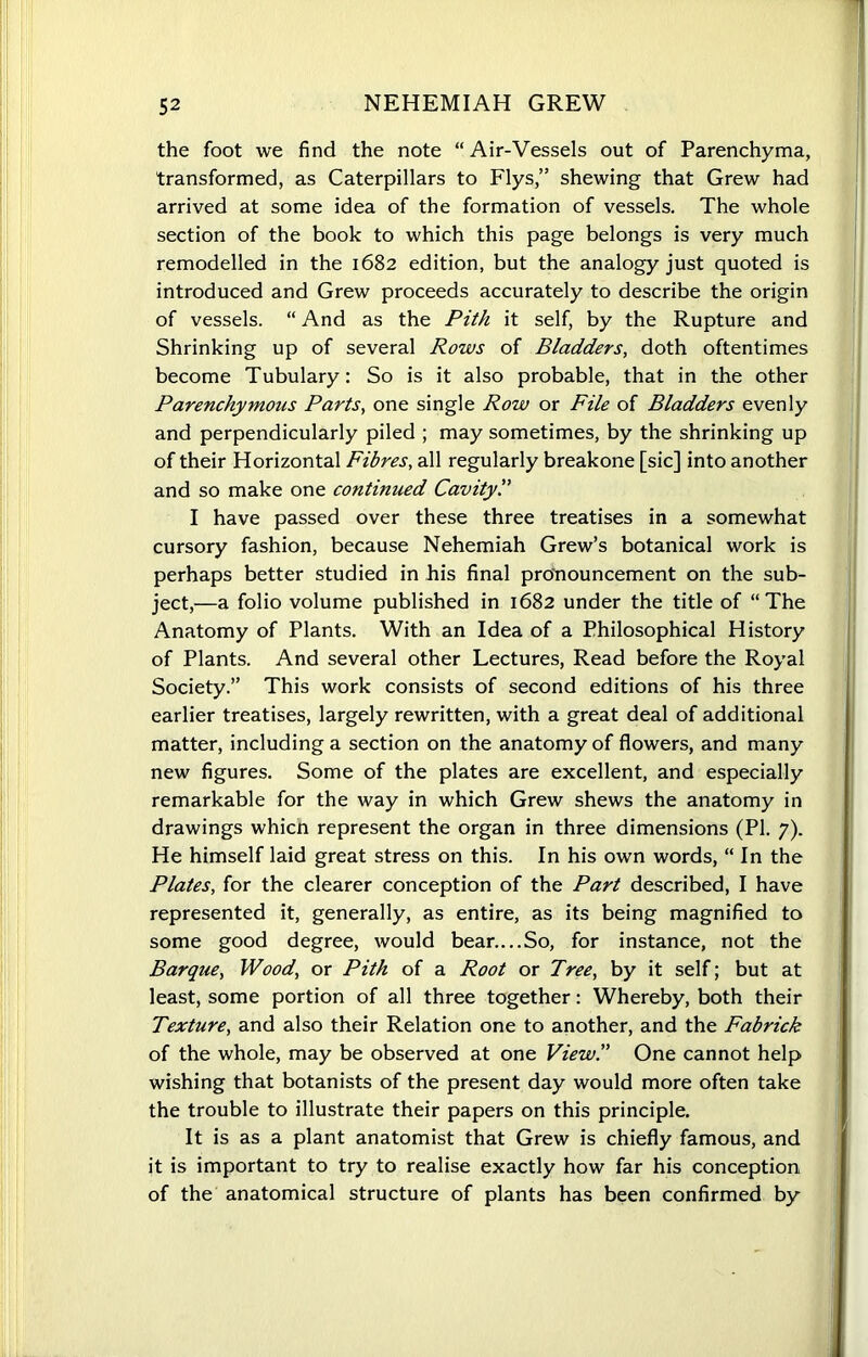 the foot we find the note “Air-Vessels out of Parenchyma, transformed, as Caterpillars to Flys,” shewing that Grew had arrived at some idea of the formation of vessels. The whole section of the book to which this page belongs is very much remodelled in the 1682 edition, but the analogy just quoted is introduced and Grew proceeds accurately to describe the origin of vessels. “ And as the Pith it self, by the Rupture and Shrinking up of several Rows of Bladders, doth oftentimes become Tubulary: So is it also probable, that in the other Parenchymous Parts, one single Row or File of Bladders evenly and perpendicularly piled ; may sometimes, by the shrinking up of their Horizontal Fibres, all regularly breakone [sic] into another and so make one continued Cavity.” I have passed over these three treatises in a somewhat cursory fashion, because Nehemiah Grew’s botanical work is perhaps better studied in his final pronouncement on the sub- ject,—a folio volume published in 1682 under the title of “The Anatomy of Plants. With an Idea of a Philosophical History of Plants. And several other Lectures, Read before the Royal Society.” This work consists of second editions of his three earlier treatises, largely rewritten, with a great deal of additional matter, including a section on the anatomy of flowers, and many new figures. Some of the plates are excellent, and especially remarkable for the way in which Grew shews the anatomy in drawings whicn represent the organ in three dimensions (PI. 7). He himself laid great stress on this. In his own words, “ In the Plates, for the clearer conception of the Part described, I have represented it, generally, as entire, as its being magnified to some good degree, would bear....So, for instance, not the Barque, Wood, or Pith of a Root or Tree, by it self; but at least, some portion of all three together: Whereby, both their Texture, and also their Relation one to another, and the Fabrick of the whole, may be observed at one View.” One cannot help wishing that botanists of the present day would more often take the trouble to illustrate their papers on this principle. It is as a plant anatomist that Grew is chiefly famous, and it is important to try to realise exactly how far his conception of the anatomical structure of plants has been confirmed by