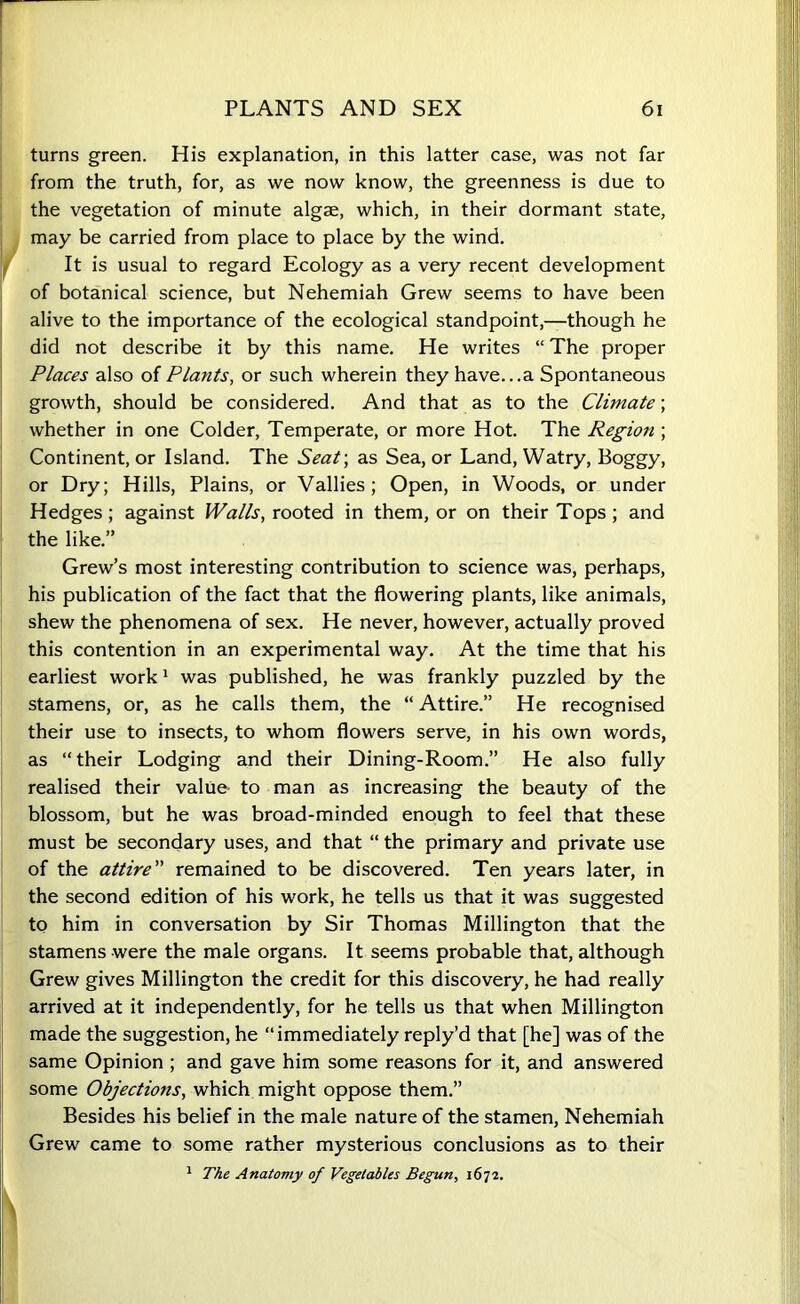 turns green. His explanation, in this latter case, was not far from the truth, for, as we now know, the greenness is due to the vegetation of minute algae, which, in their dormant state, may be carried from place to place by the wind. It is usual to regard Ecology as a very recent development of botanical science, but Nehemiah Grew seems to have been alive to the importance of the ecological standpoint,—though he did not describe it by this name. He writes “ The proper Places also of Plants, or such wherein they have...a Spontaneous growth, should be considered. And that as to the Climate; whether in one Colder, Temperate, or more Hot. The Region ; Continent, or Island. The Seat-, as Sea, or Land, Watry, Boggy, or Dry; Hills, Plains, or Vallies; Open, in Woods, or under Hedges; against Walls, rooted in them, or on their Tops ; and the like.” Grew’s most interesting contribution to science was, perhaps, his publication of the fact that the flowering plants, like animals, shew the phenomena of sex. He never, however, actually proved this contention in an experimental way. At the time that his earliest work1 was published, he was frankly puzzled by the stamens, or, as he calls them, the “ Attire.” He recognised their use to insects, to whom flowers serve, in his own words, as “their Lodging and their Dining-Room.” He also fully realised their value to man as increasing the beauty of the blossom, but he was broad-minded enough to feel that these must be secondary uses, and that “ the primary and private use of the attire” remained to be discovered. Ten years later, in the second edition of his work, he tells us that it was suggested to him in conversation by Sir Thomas Millington that the stamens were the male organs. It seems probable that, although Grew gives Millington the credit for this discovery, he had really arrived at it independently, for he tells us that when Millington made the suggestion, he “immediately reply’d that [he] was of the same Opinion ; and gave him some reasons for it, and answered some Objections, which might oppose them.” Besides his belief in the male nature of the stamen, Nehemiah Grew came to some rather mysterious conclusions as to their 1 The Anatomy of Vegetables Begun, 1672.