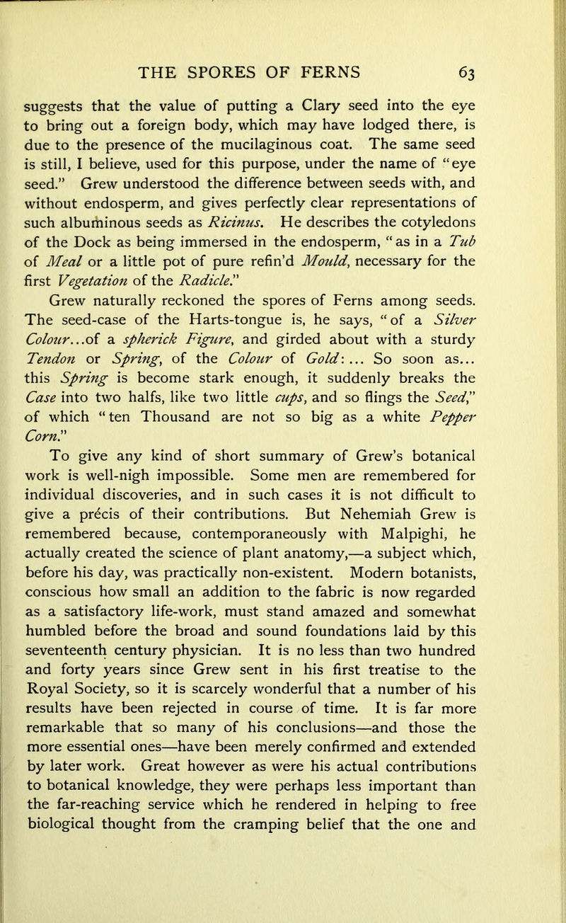 suggests that the value of putting a Clary seed into the eye to bring out a foreign body, which may have lodged there, is due to the presence of the mucilaginous coat. The same seed is still, I believe, used for this purpose, under the name of “eye seed.” Grew understood the difference between seeds with, and without endosperm, and gives perfectly clear representations of such albuminous seeds as Ricinus. He describes the cotyledons of the Dock as being immersed in the endosperm, “as in a Tub of Meal or a little pot of pure refin’d Mould, necessary for the first Vegetation of the Radicle'.' Grew naturally reckoned the spores of Ferns among seeds. The seed-case of the Harts-tongue is, he says, “of a Silver Colour...of a spherick Figure, and girded about with a sturdy Tendon or Spring, of the Colour of Gold-.... So soon as... this Spring is become stark enough, it suddenly breaks the Case into two halfs, like two little cups, and so flings the Seed'd of which “ten Thousand are not so big as a white Pepper Corn'.' To give any kind of short summary of Grew’s botanical work is well-nigh impossible. Some men are remembered for individual discoveries, and in such cases it is not difficult to give a precis of their contributions. But Nehemiah Grew is remembered because, contemporaneously with Malpighi, he actually created the science of plant anatomy,—a subject which, before his day, was practically non-existent. Modern botanists, conscious how small an addition to the fabric is now regarded as a satisfactory life-work, must stand amazed and somewhat humbled before the broad and sound foundations laid by this seventeenth century physician. It is no less than two hundred and forty years since Grew sent in his first treatise to the Royal Society, so it is scarcely wonderful that a number of his results have been rejected in course of time. It is far more remarkable that so many of his conclusions—and those the more essential ones—have been merely confirmed and extended by later work. Great however as were his actual contributions to botanical knowledge, they were perhaps less important than the far-reaching service which he rendered in helping to free biological thought from the cramping belief that the one and