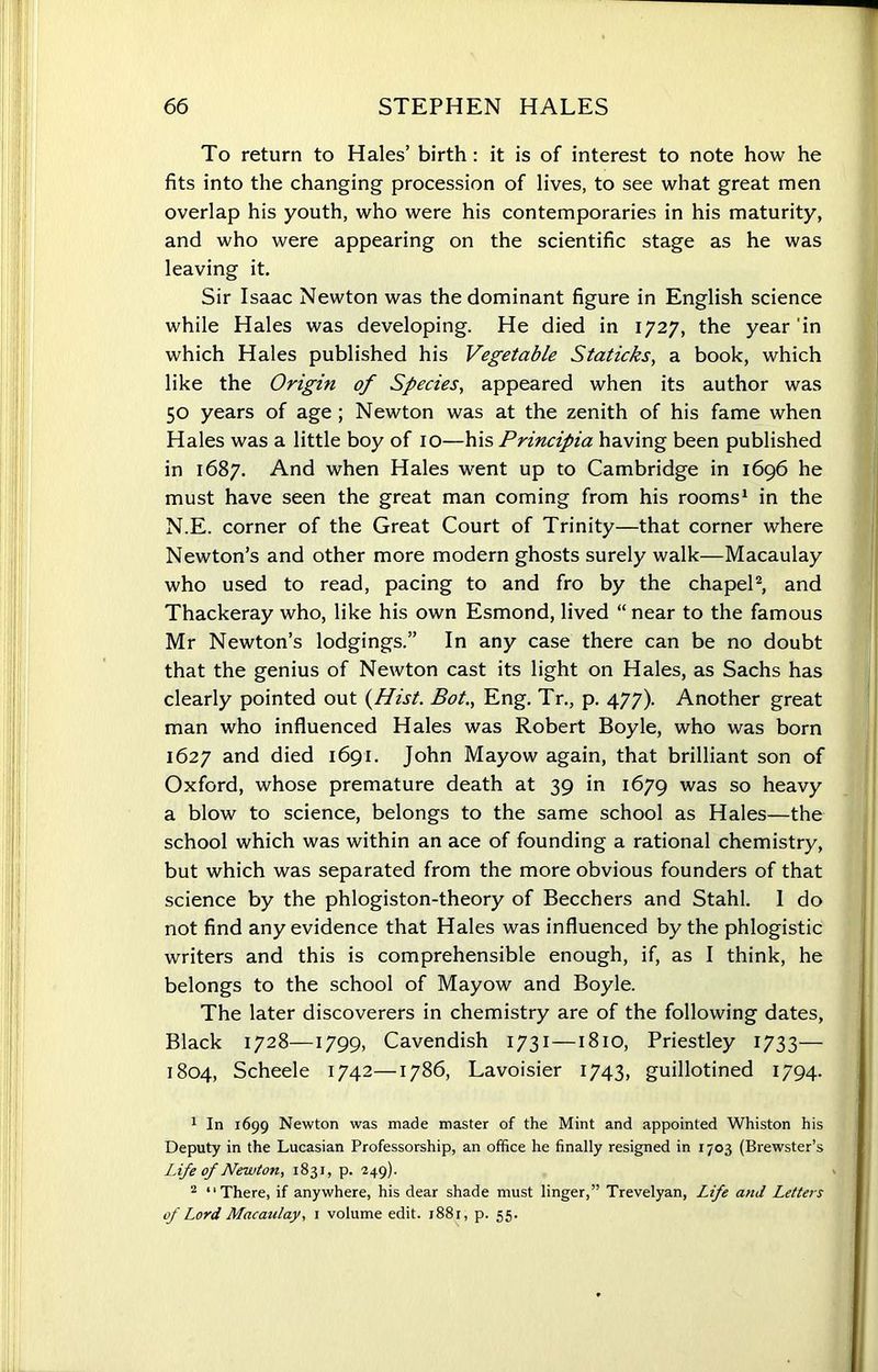 To return to Hales’ birth: it is of interest to note how he fits into the changing procession of lives, to see what great men overlap his youth, who were his contemporaries in his maturity, and who were appearing on the scientific stage as he was leaving it. Sir Isaac Newton was the dominant figure in English science while Hales was developing. He died in 1727, the year in which Hales published his Vegetable Staticks, a book, which like the Origin of Species, appeared when its author was 50 years of age; Newton was at the zenith of his fame when Hales was a little boy of 10—his Principia having been published in 1687. And when Hales went up to Cambridge in 1696 he must have seen the great man coming from his rooms1 in the N.E. corner of the Great Court of Trinity—that corner where Newton’s and other more modern ghosts surely walk—Macaulay who used to read, pacing to and fro by the chapel2, and Thackeray who, like his own Esmond, lived “near to the famous Mr Newton’s lodgings.” In any case there can be no doubt that the genius of Newton cast its light on Hales, as Sachs has clearly pointed out (Hist. Bot., Eng. Tr., p. 477). Another great man who influenced Hales was Robert Boyle, who was born 1627 and died 1691. John Mayow again, that brilliant son of Oxford, whose premature death at 39 in 1679 was so heavy a blow to science, belongs to the same school as Hales—the school which was within an ace of founding a rational chemistry, but which was separated from the more obvious founders of that science by the phlogiston-theory of Beechers and Stahl. 1 do not find any evidence that Hales was influenced by the phlogistic writers and this is comprehensible enough, if, as I think, he belongs to the school of Mayow and Boyle. The later discoverers in chemistry are of the following dates, Black 1728—1799, Cavendish 1731 —1810, Priestley 1733— 1804, Scheele 1742—1786, Lavoisier 1743, guillotined 1794. 1 In 1699 Newton was made master of the Mint and appointed Whiston his Deputy in the Lucasian Professorship, an office he finally resigned in 1703 (Brewster’s Life of Newton, 1831, p. 249). 2 “There, if anywhere, his dear shade must linger,” Trevelyan, Life and Letters of Lord Macatilay, 1 volume edit. 1881, p. 55.