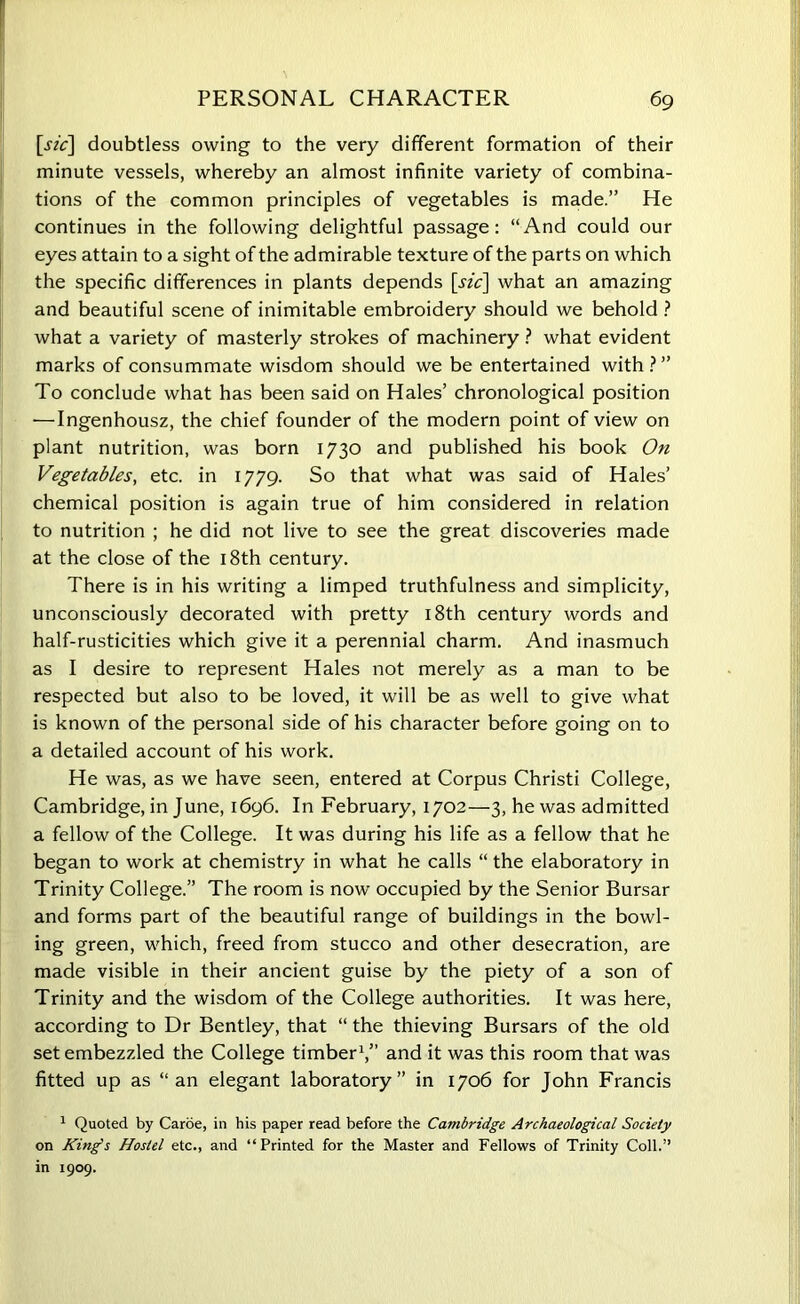 [sic] doubtless owing to the very different formation of their minute vessels, whereby an almost infinite variety of combina- tions of the common principles of vegetables is made.” He continues in the following delightful passage: “And could our eyes attain to a sight of the admirable texture of the parts on which the specific differences in plants depends [sic] what an amazing and beautiful scene of inimitable embroidery should we behold ? what a variety of masterly strokes of machinery ? what evident marks of consummate wisdom should we be entertained with ? ” To conclude what has been said on Hales’ chronological position — Ingenhousz, the chief founder of the modern point of view on plant nutrition, was born 1730 and published his book On Vegetables, etc. in 1779. So that what was said of Hales’ chemical position is again true of him considered in relation to nutrition ; he did not live to see the great discoveries made at the close of the 18th century. There is in his writing a limped truthfulness and simplicity, unconsciously decorated with pretty 18th century words and half-rusticities which give it a perennial charm. And inasmuch as I desire to represent Hales not merely as a man to be respected but also to be loved, it will be as well to give what is known of the personal side of his character before going on to a detailed account of his work. He was, as we have seen, entered at Corpus Christi College, Cambridge, in June, 1696. In February, 1702—3, he was admitted a fellow of the College. It was during his life as a fellow that he began to work at chemistry in what he calls “ the elaboratory in Trinity College.” The room is now occupied by the Senior Bursar and forms part of the beautiful range of buildings in the bowl- ing green, which, freed from stucco and other desecration, are made visible in their ancient guise by the piety of a son of Trinity and the wisdom of the College authorities. It was here, according to Dr Bentley, that “ the thieving Bursars of the old set embezzled the College timber1,” and it was this room that was fitted up as “an elegant laboratory” in 1706 for John Francis 1 Quoted by Caroe, in his paper read before the Cambridge Archaeological Society on King’s Hostel etc., and “Printed for the Master and Fellows of Trinity Coll.” in 1909.