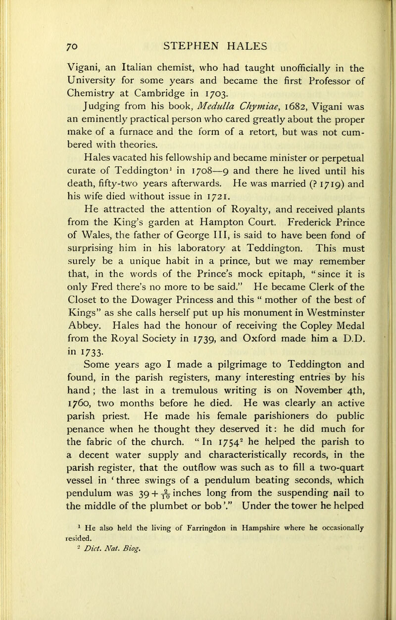 Vigani, an Italian chemist, who had taught unofficially in the University for some years and became the first Professor of Chemistry at Cambridge in 1703. Judging from his book, Medulla Chymiae, 1682, Vigani was an eminently practical person who cared greatly about the proper make of a furnace and the form of a retort, but was not cum- bered with theories. Hales vacated his fellowship and became minister or perpetual curate of Teddington1 in 1708—9 and there he lived until his death, fifty-two years afterwards. He was married (? 1719) and his wife died without issue in 1721. He attracted the attention of Royalty, and received plants from the King’s garden at Hampton Court. Frederick Prince of Wales, the father of George III, is said to have been fond of surprising him in his laboratory at Teddington. This must surely be a unique habit in a prince, but we may remember that, in the words of the Prince’s mock epitaph, “ since it is only Fred there’s no more to be said.” He became Clerk of the Closet to the Dowager Princess and this “ mother of the best of Kings” as she calls herself put up his monument in Westminster Abbey. Hales had the honour of receiving the Copley Medal from the Royal Society in 1739, and Oxford made him a D.D. in 1733. Some years ago I made a pilgrimage to Teddington and found, in the parish registers, many interesting entries by his hand ; the last in a tremulous writing is on November 4th, 1760, two months before he died. He was clearly an active parish priest. He made his female parishioners do public penance when he thought they deserved it: he did much for the fabric of the church. “In 17542 he helped the parish to a decent water supply and characteristically records, in the parish register, that the outflow was such as to fill a two-quart vessel in ‘ three swings of a pendulum beating seconds, which pendulum was 39 + yo inches long from the suspending nail to the middle of the plumbet or bob’.” Under the tower he helped 1 He also held the living of Farringdon in Hampshire where he occasionally resided. 2 Diet. Nat. Biog.
