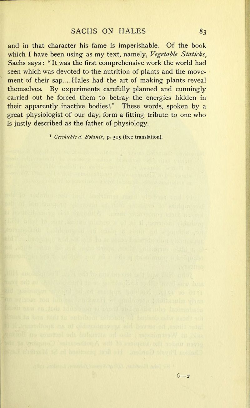 and in that character his fame is imperishable. Of the book which I have been using as my text, namely, Vegetable Staticks, Sachs says : “It was the first comprehensive work the world had seen which was devoted to the nutrition of plants and the move- ment of their sap....Hales had the art of making plants reveal themselves. By experiments carefully planned and cunningly carried out he forced them to betray the energies hidden in their apparently inactive bodies1.” These words, spoken by a great physiologist of our day, form a fitting tribute to one who is justly described as the father of physiology. 1 Geschichte d. Botanik, p. 5x5 (free translation).