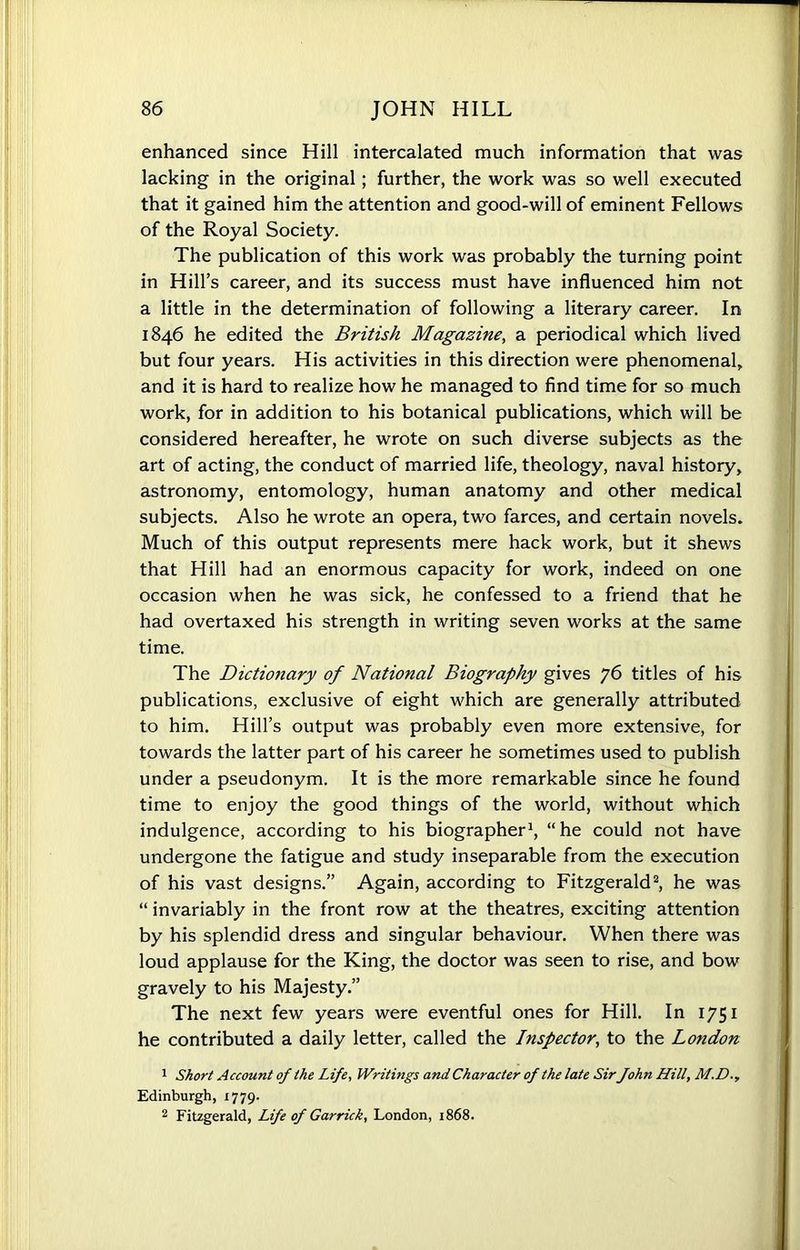 enhanced since Hill intercalated much information that was lacking in the original; further, the work was so well executed that it gained him the attention and good-will of eminent Fellows of the Royal Society. The publication of this work was probably the turning point in Hill’s career, and its success must have influenced him not a little in the determination of following a literary career. In 1846 he edited the British Magazine, a periodical which lived but four years. His activities in this direction were phenomenal, and it is hard to realize how he managed to find time for so much work, for in addition to his botanical publications, which will be considered hereafter, he wrote on such diverse subjects as the art of acting, the conduct of married life, theology, naval history, astronomy, entomology, human anatomy and other medical subjects. Also he wrote an opera, two farces, and certain novels. Much of this output represents mere hack work, but it shews that Hill had an enormous capacity for work, indeed on one occasion when he was sick, he confessed to a friend that he had overtaxed his strength in writing seven works at the same time. The Dictionary of National Biography gives 76 titles of his publications, exclusive of eight which are generally attributed to him. Hill’s output was probably even more extensive, for towards the latter part of his career he sometimes used to publish under a pseudonym. It is the more remarkable since he found time to enjoy the good things of the world, without which indulgence, according to his biographer1, “he could not have undergone the fatigue and study inseparable from the execution of his vast designs.” Again, according to Fitzgerald2, he was “ invariably in the front row at the theatres, exciting attention by his splendid dress and singular behaviour. When there was loud applause for the King, the doctor was seen to rise, and bow gravely to his Majesty.” The next few years were eventful ones for Hill. In 1751 he contributed a daily letter, called the Inspector, to the London 1 Short Account of the Life, Writings and Character of the late Sir fohn Hill, M.D., Edinburgh, 1779. 2 Fitzgerald, Life of Garrick, London, 1868.
