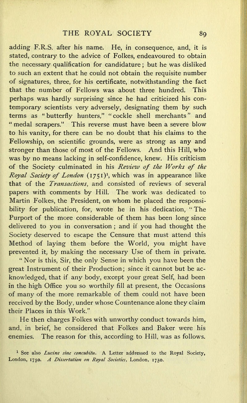 adding F.R.S. after his name. He, in consequence, and, it is stated, contrary to the advice of Folkes, endeavoured to obtain the necessary qualification for candidature; but he was disliked to such an extent that he could not obtain the requisite number of signatures, three, for his certificate, notwithstanding the fact that the number of Fellows was about three hundred. This perhaps was hardly surprising since he had criticized his con- temporary scientists very adversely, designating them by such terms as “ butterfly hunters,” “ cockle shell merchants ” and “ medal scrapers.” This reverse must have been a severe blow to his vanity, for there can be no doubt that his claims to the Fellowship, on scientific grounds, were as strong as any and stronger than those of most of the Fellows. And this Hill, who was by no means lacking in self-confidence, knew. His criticism of the Society culminated in his Review of the Works of the Royal Society of London (1751)1, which was in appearance like that of the Transactions, and consisted of reviews of several papers with comments by Hill. The work was dedicated to Martin Folkes, the President, on whom he placed the responsi- bility for publication, for, wrote he in his dedication, “ The Purport of the more considerable of them has been long since delivered to you in conversation ; and if you had thought the Society deserved to escape the Censure that must attend this Method of laying them before the World, you might have prevented it, by making the necessary Use of them in private. “ Nor is this, Sir, the only Sense in which you have been the great Instrument of their Production; since it cannot but be ac- knowledged, that if any body, except your great Self, had been in the high Office you so worthily fill at present, the Occasions of many of the more remarkable of them could not have been received by the Body, under whose Countenance alone they claim their Places in this Work.” He then charges Folkes with unworthy conduct towards him, and, in brief, he considered that Folkes and Baker were his enemies. The reason for this, according to Hill, was as follows. 1 See also Lucine sine concubitu. A Letter addressed to the Royal Society, London, 1750. A Dissertation on Royal Societies, London, 1750.