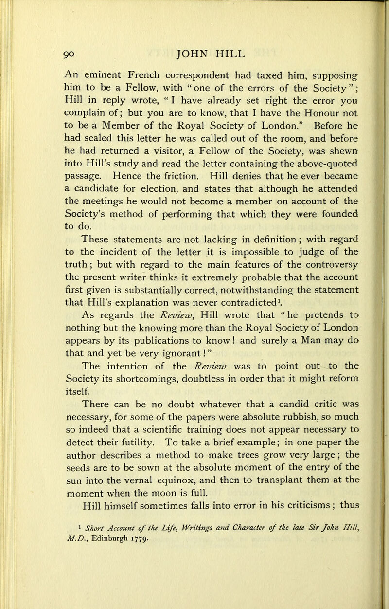 An eminent French correspondent had taxed him, supposing him to be a Fellow, with “ one of the errors of the Society ”; Hill in reply wrote, “ I have already set right the error you complain of; but you are to know, that I have the Honour not to be a Member of the Royal Society of London.” Before he had sealed this letter he was called out of the room, and before he had returned a visitor, a Fellow of the Society, was shewn into Hill’s study and read the letter containing the above-quoted passage. Hence the friction. Hill denies that he ever became a candidate for election, and states that although he attended the meetings he would not become a member on account of the Society’s method of performing that which they were founded to do. These statements are not lacking in definition ; with regard to the incident of the letter it is impossible to judge of the truth; but with regard to the main features of the controversy the present writer thinks it extremely probable that the account first given is substantially correct, notwithstanding the statement that Hill’s explanation was never contradicted1. As regards the Review, Hill wrote that “he pretends to nothing but the knowing more than the Royal Society of London appears by its publications to know! and surely a Man may do that and yet be very ignorant! ” The intention of the Review was to point out to the Society its shortcomings, doubtless in order that it might reform itself. There can be no doubt whatever that a candid critic was necessary, for some of the papers were absolute rubbish, so much so indeed that a scientific training does not appear necessary to detect their futility. To take a brief example; in one paper the author describes a method to make trees grow very large; the seeds are to be sown at the absolute moment of the entry of the sun into the vernal equinox, and then to transplant them at the moment when the moon is full. Hill himself sometimes falls into error in his criticisms ; thus 1 Short Account of the Life, Writings and Character of the late Sir fohn Hill, M.D., Edinburgh 1779.