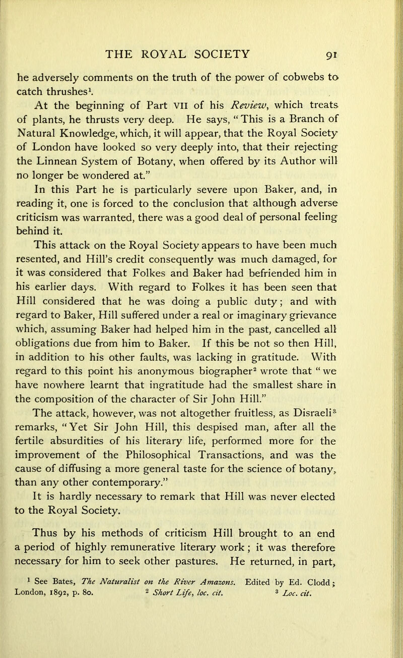 he adversely comments on the truth of the power of cobwebs to catch thrushes1. At the beginning of Part VII of his Review, which treats of plants, he thrusts very deep. He says, “ This is a Branch of Natural Knowledge, which, it will appear, that the Royal Society of London have looked so very deeply into, that their rejecting the Linnean System of Botany, when offered by its Author will no longer be wondered at.” In this Part he is particularly severe upon Baker, and, in reading it, one is forced to the conclusion that although adverse criticism was warranted, there was a good deal of personal feeling behind it. This attack on the Royal Society appears to have been much resented, and Hill’s credit consequently was much damaged, for it was considered that Folkes and Baker had befriended him in his earlier days. With regard to Folkes it has been seen that Hill considered that he was doing a public duty; and with regard to Baker, Hill suffered under a real or imaginary grievance which, assuming Baker had helped him in the past, cancelled all obligations due from him to Baker. If this be not so then Hill, in addition to his other faults, was lacking in gratitude. With regard to this point his anonymous biographer2 wrote that “ we have nowhere learnt that ingratitude had the smallest share in the composition of the character of Sir John Hill.” The attack, however, was not altogether fruitless, as Disraeli5 remarks, “Yet Sir John Hill, this despised man, after all the fertile absurdities of his literary life, performed more for the improvement of the Philosophical Transactions, and was the cause of diffusing a more general taste for the science of botany, than any other contemporary.” It is hardly necessary to remark that Hill was never elected to the Royal Society. Thus by his methods of criticism Hill brought to an end a period of highly remunerative literary work ; it was therefore necessary for him to seek other pastures. He returned, in part, 1 See Bates, The Naturalist on the River Amazons. Edited by Ed. Clodd; London, 1892, p. 80. 2 Short Life, loc. cit. 3 Loc. cit.