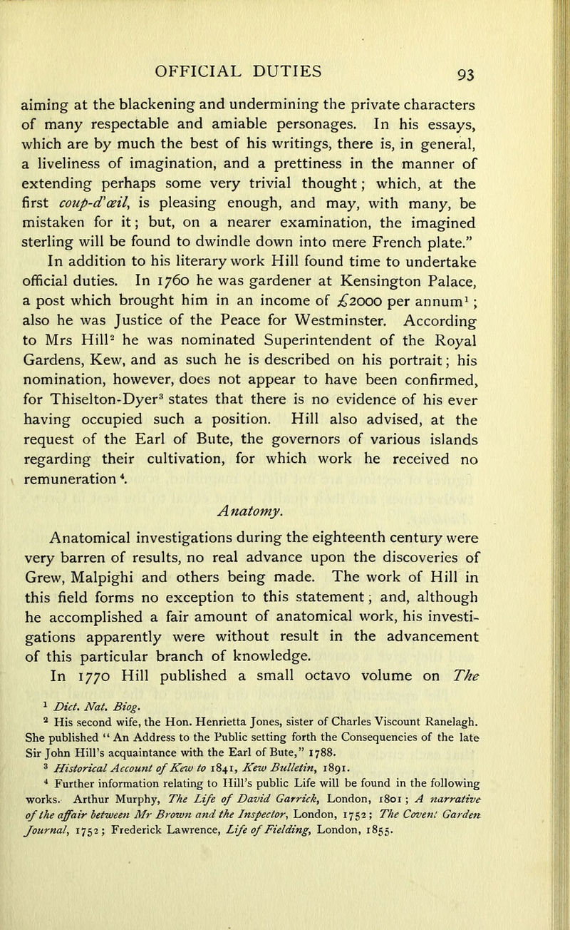 OFFICIAL DUTIES aiming at the blackening and undermining the private characters of many respectable and amiable personages. In his essays, which are by much the best of his writings, there is, in general, a liveliness of imagination, and a prettiness in the manner of extending perhaps some very trivial thought; which, at the first coup-d'ceil, is pleasing enough, and may, with many, be mistaken for it; but, on a nearer examination, the imagined sterling will be found to dwindle down into mere French plate.” In addition to his literary work Hill found time to undertake official duties. In 1760 he was gardener at Kensington Palace, a post which brought him in an income of £2000 per annum1 ; also he was Justice of the Peace for Westminster. According to Mrs Hill2 he was nominated Superintendent of the Royal Gardens, Kew, and as such he is described on his portrait; his nomination, however, does not appear to have been confirmed, for Thiselton-Dyer3 states that there is no evidence of his ever having occupied such a position. Hill also advised, at the request of the Earl of Bute, the governors of various islands regarding their cultivation, for which work he received no remuneration 4. A natomy. Anatomical investigations during the eighteenth century were very barren of results, no real advance upon the discoveries of Grew, Malpighi and others being made. The work of Hill in this field forms no exception to this statement, and, although he accomplished a fair amount of anatomical work, his investi- gations apparently were without result in the advancement of this particular branch of knowledge. In 1770 Hill published a small octavo volume on The 1 Diet. Nat. Biog. 2 His second wife, the Hon. Henrietta Jones, sister of Charles Viscount Ranelagh. She published “ An Address to the Public setting forth the Consequencies of the late Sir John Hill’s acquaintance with the Earl of Bute,” 1788. 3 Historical Account of Kew to 1841, Kew Bulletin, 1891. 4 Further information relating to Hill’s public Life will be found in the following works. Arthur Murphy, The Life of David Garrick, London, 1801; A narrative of the affair between Mr Brown and the Inspector, London, 1752 ; The Coven: Garden Journal, 1752; Frederick Lawrence, Life of Fielding, London, 1855.