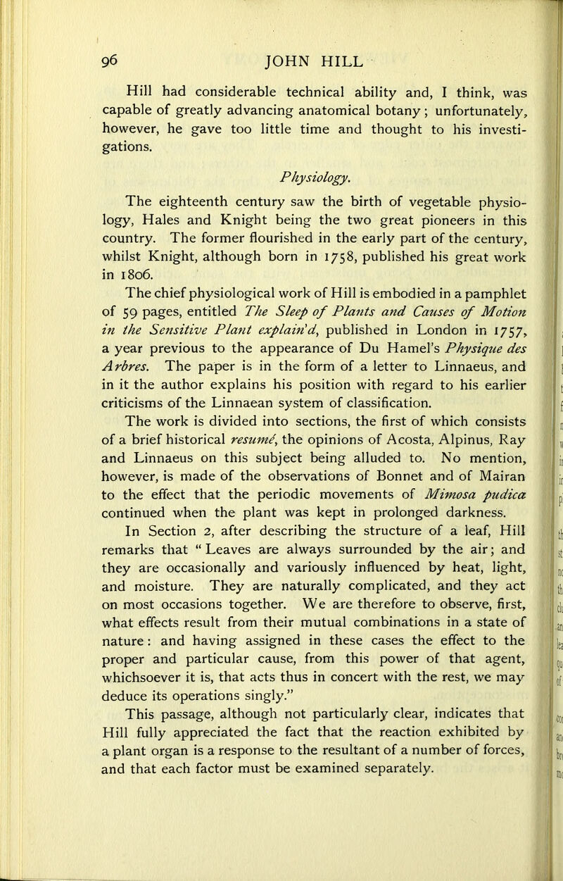 Hill had considerable technical ability and, I think, was capable of greatly advancing anatomical botany ; unfortunately, however, he gave too little time and thought to his investi- gations. Physiology. The eighteenth century saw the birth of vegetable physio- logy, Hales and Knight being the two great pioneers in this country. The former flourished in the early part of the century, whilst Knight, although born in 1758, published his great work in 1806. The chief physiological work of Hill is embodied in a pamphlet of 59 pages, entitled The Sleep of Plants and Catises of Motion in the Sensitive Plant explain'd, published in London in 1757, a year previous to the appearance of Du Hamel’s Physique des Arbres. The paper is in the form of a letter to Linnaeus, and in it the author explains his position with regard to his earlier criticisms of the Linnaean system of classification. The work is divided into sections, the first of which consists of a brief historical resume, the opinions of Acosta, Alpinus, Ray and Linnaeus on this subject being alluded to. No mention, however, is made of the observations of Bonnet and of Mai ran to the effect that the periodic movements of Mimosa pudica continued when the plant was kept in prolonged darkness. In Section 2, after describing the structure of a leaf, Hill remarks that “ Leaves are always surrounded by the air; and they are occasionally and variously influenced by heat, light, and moisture. They are naturally complicated, and they act on most occasions together. We are therefore to observe, first, what effects result from their mutual combinations in a state of nature: and having assigned in these cases the effect to the proper and particular cause, from this power of that agent, whichsoever it is, that acts thus in concert with the rest, we may deduce its operations singly.” This passage, although not particularly clear, indicates that Hill fully appreciated the fact that the reaction exhibited by a plant organ is a response to the resultant of a number of forces, and that each factor must be examined separately.