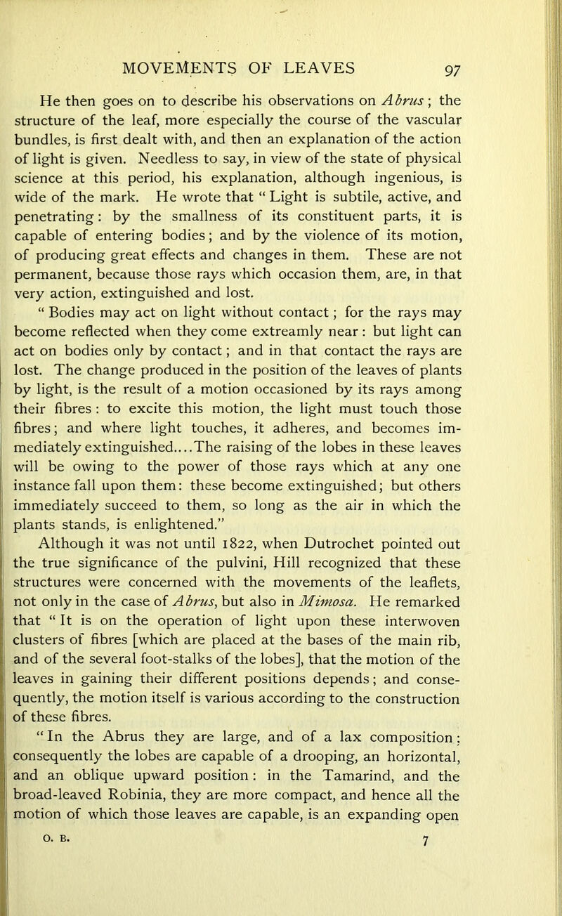 MOVEMENTS OF LEAVES He then goes on to describe his observations on Abrus ; the structure of the leaf, more especially the course of the vascular bundles, is first dealt with, and then an explanation of the action of light is given. Needless to say, in view of the state of physical science at this period, his explanation, although ingenious, is wide of the mark. He wrote that “ Light is subtile, active, and penetrating: by the smallness of its constituent parts, it is capable of entering bodies; and by the violence of its motion, of producing great effects and changes in them. These are not permanent, because those rays which occasion them, are, in that very action, extinguished and lost. “ Bodies may act on light without contact; for the rays may become reflected when they come extreamly near: but light can act on bodies only by contact; and in that contact the rays are lost. The change produced in the position of the leaves of plants by light, is the result of a motion occasioned by its rays among their fibres : to excite this motion, the light must touch those fibres; and where light touches, it adheres, and becomes im- mediately extinguished....The raising of the lobes in these leaves will be owing to the power of those rays which at any one instance fall upon them: these become extinguished; but others immediately succeed to them, so long as the air in which the plants stands, is enlightened.” Although it was not until 1822, when Dutrochet pointed out the true significance of the pulvini, Hill recognized that these structures were concerned with the movements of the leaflets, not only in the case of Abrus, but also in Mimosa. He remarked that “ It is on the operation of light upon these interwoven clusters of fibres [which are placed at the bases of the main rib, and of the several foot-stalks of the lobes], that the motion of the leaves in gaining their different positions depends; and conse- quently, the motion itself is various according to the construction of these fibres. “In the Abrus they are large, and of a lax composition; consequently the lobes are capable of a drooping, an horizontal, and an oblique upward position: in the Tamarind, and the broad-leaved Robinia, they are more compact, and hence all the motion of which those leaves are capable, is an expanding open o. B. 7