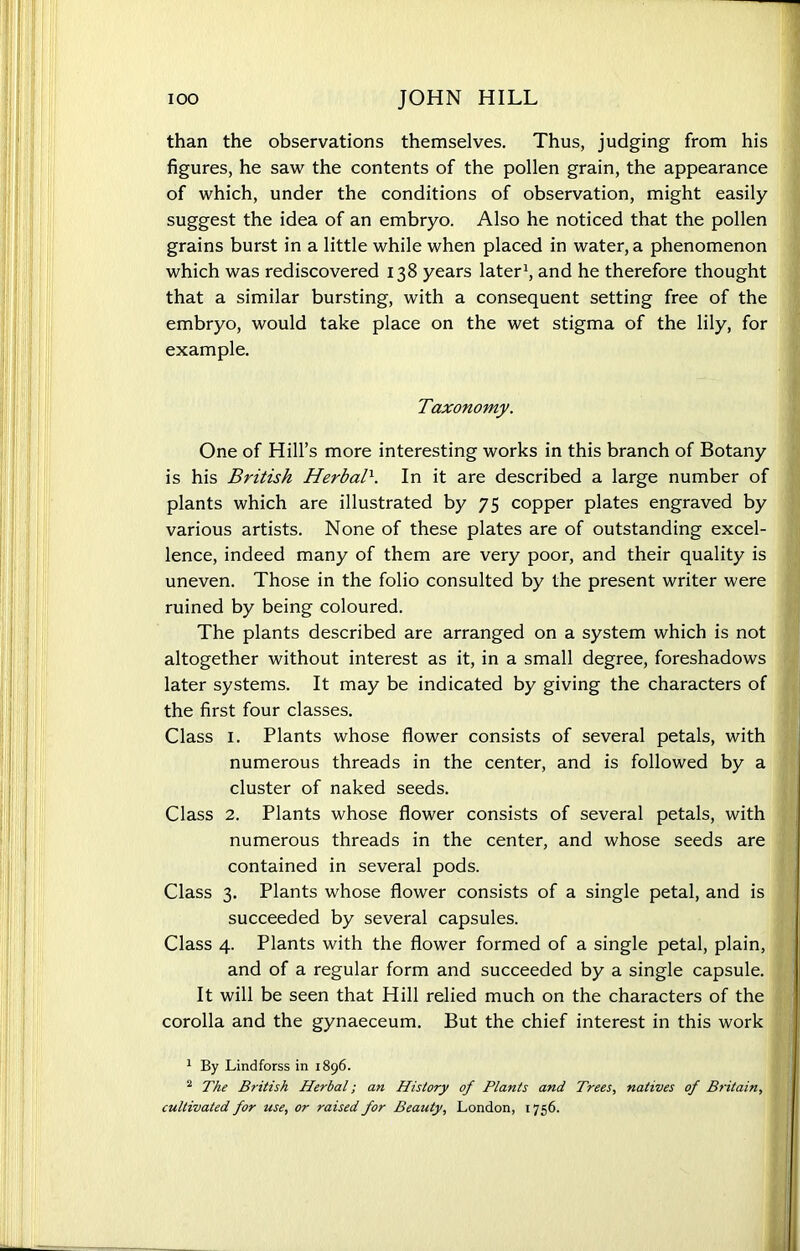 than the observations themselves. Thus, judging from his figures, he saw the contents of the pollen grain, the appearance of which, under the conditions of observation, might easily suggest the idea of an embryo. Also he noticed that the pollen grains burst in a little while when placed in water, a phenomenon which was rediscovered 138 years later1 2, and he therefore thought that a similar bursting, with a consequent setting free of the embryo, would take place on the wet stigma of the lily, for example. Taxonomy. One of Hill’s more interesting works in this branch of Botany is his British Herbal\ In it are described a large number of plants which are illustrated by 75 copper plates engraved by various artists. None of these plates are of outstanding excel- lence, indeed many of them are very poor, and their quality is uneven. Those in the folio consulted by the present writer were ruined by being coloured. The plants described are arranged on a system which is not altogether without interest as it, in a small degree, foreshadows later systems. It may be indicated by giving the characters of the first four classes. Class 1. Plants whose flower consists of several petals, with numerous threads in the center, and is followed by a cluster of naked seeds. Class 2. Plants whose flower consists of several petals, with numerous threads in the center, and whose seeds are contained in several pods. Class 3. Plants whose flower consists of a single petal, and is succeeded by several capsules. Class 4. Plants with the flower formed of a single petal, plain, and of a regular form and succeeded by a single capsule. It will be seen that Hill relied much on the characters of the corolla and the gynaeceum. But the chief interest in this work 1 By Lindforss in 1896. 2 The British Herbal; an History of Plants and Trees, natives of Britain,