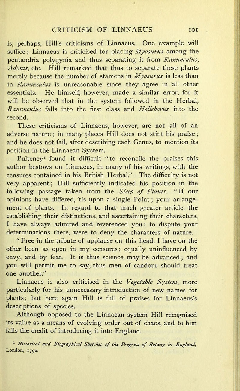 CRITICISM OF LINNAEUS IOI is, perhaps, Hill’s criticisms of Linnaeus. One example will suffice; Linnaeus is criticised for placing Myosurus among the pentandria polygynia and thus separating it from Ranunculus, Adonis, etc. Hill remarked that thus to separate these plants merely because the number of stamens in Myosurus is less than in Ranunculus is unreasonable since they agree in all other essentials. He himself, however, made a similar error, for it will be observed that in the system followed in the Herbal, Ranunculus falls into the first class and Helleborus into the second. These criticisms of Linnaeus, however, are not all of an adverse nature; in many places Hill does not stint his praise; and he does not fail, after describing each Genus, to mention its position in the Linnaean System. Pulteney1 found it difficult “ to reconcile the praises this author bestows on Linnaeus, in many of his writings, with the censures contained in his British Herbal.” The difficulty is not very apparent; Hill sufficiently indicated his position in the following passage taken from the Sleep of Plants. “ If our opinions have differed, ’tis upon a single Point; your arrange- ment of plants. In regard to that much greater article, the establishing their distinctions, and ascertaining their characters, I have always admired and reverenced you : to dispute your determinations there, were to deny the characters of nature. “ Free in the tribute of applause on this head, I have on the other been as open in my censures; equally uninfluenced by envy, and by fear. It is thus science may be advanced; and you will permit me to say, thus men of candour should treat one another.” Linnaeus is also criticised in the Vegetable System, more particularly for his unnecessary introduction of new names for plants; but here again Hill is full of praises for Linnaeus’s descriptions of species. Although opposed to the Linnaean system Hill recognised its value as a means of evolving order out of chaos, and to him falls the credit of introducing it into England. 1 Historical and Biographical Sketches of the Progress of Botany in England, London, 1790.