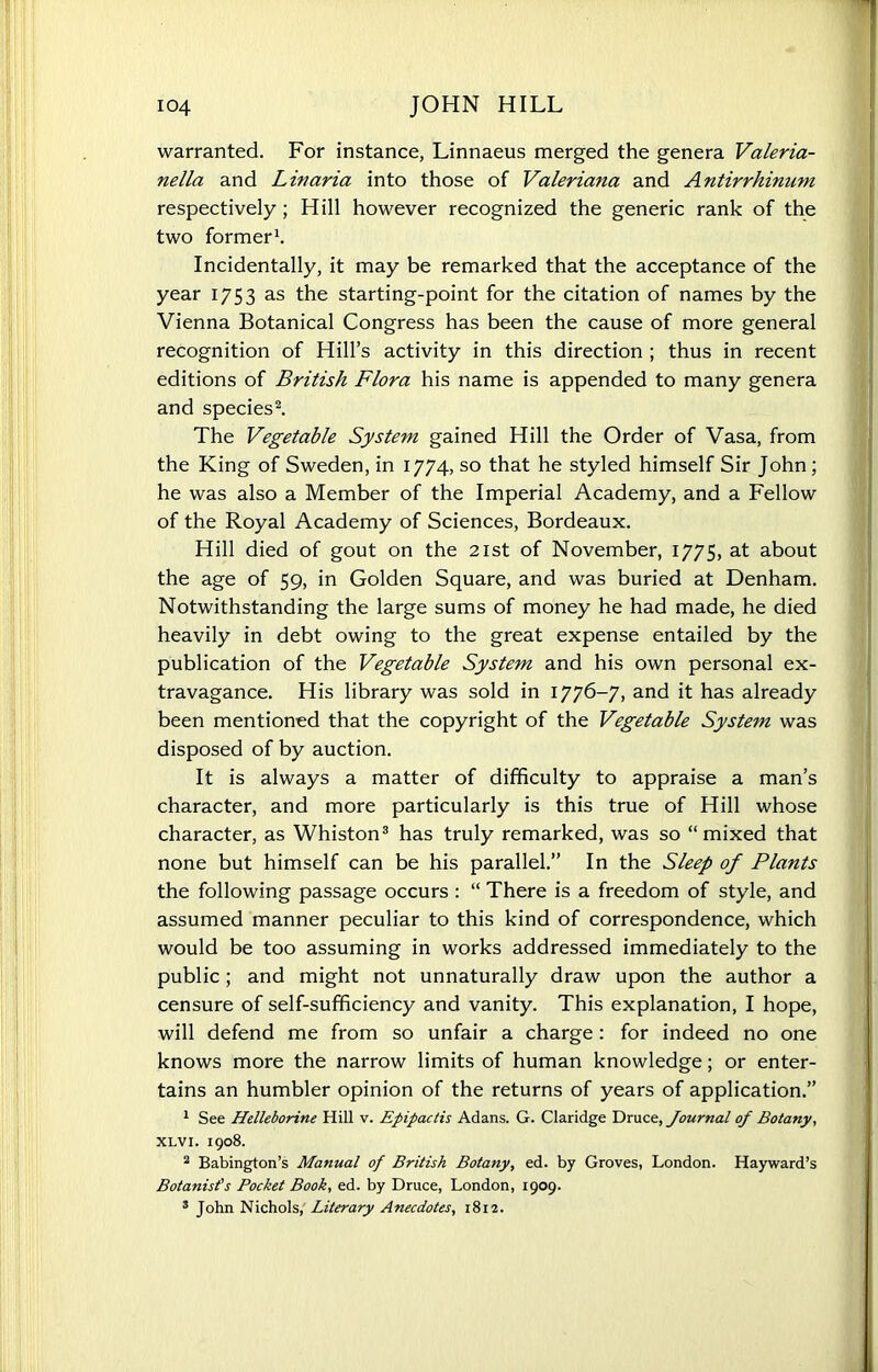 warranted. For instance, Linnaeus merged the genera Valeria- nella and Lmaria into those of Valeriana and Antirrhinum respectively; Hill however recognized the generic rank of the two former1. Incidentally, it may be remarked that the acceptance of the year 1753 as the starting-point for the citation of names by the Vienna Botanical Congress has been the cause of more general recognition of Hill’s activity in this direction ; thus in recent editions of British Flora his name is appended to many genera and species2. The Vegetable System gained Hill the Order of Vasa, from the King of Sweden, in 1774, so that he styled himself Sir John ; he was also a Member of the Imperial Academy, and a Fellow of the Royal Academy of Sciences, Bordeaux. Hill died of gout on the 21st of November, 1775, at about the age of 59, in Golden Square, and was buried at Denham. Notwithstanding the large sums of money he had made, he died heavily in debt owing to the great expense entailed by the publication of the Vegetable System and his own personal ex- travagance. His library was sold in 1776-7, and it has already been mentioned that the copyright of the Vegetable System was disposed of by auction. It is always a matter of difficulty to appraise a man’s character, and more particularly is this true of Hill whose character, as Whiston3 has truly remarked, was so “mixed that none but himself can be his parallel.” In the Sleep of Plants the following passage occurs : “ There is a freedom of style, and assumed manner peculiar to this kind of correspondence, which would be too assuming in works addressed immediately to the public; and might not unnaturally draw upon the author a censure of self-sufficiency and vanity. This explanation, I hope, will defend me from so unfair a charge: for indeed no one knows more the narrow limits of human knowledge; or enter- tains an humbler opinion of the returns of years of application.” 1 See Helleborine Hill v. Epipactis Adans. G. Claridge Druce, Journal of Botany, XLVI. 1908. 2 Babington’s Manual of British Botany, ed. by Groves, London. Hayward’s Botanist's Pocket Book, ed. by Druce, London, 1909. 3 John Nichols, Literary Anecdotes, 1812.