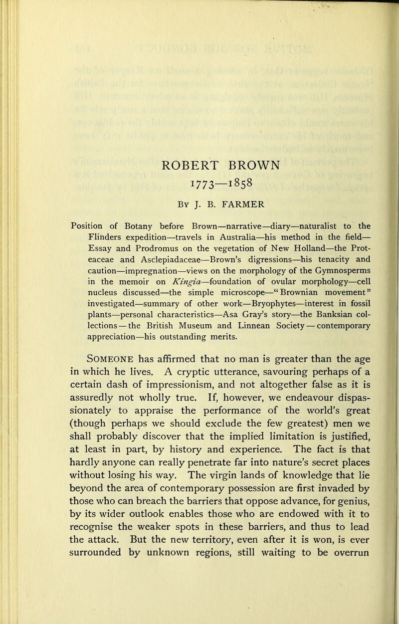 ROBERT BROWN 1773—1858 By J. B. FARMER Position of Botany before Brown—narrative—diary—naturalist to the Flinders expedition—travels in Australia—his method in the field— Essay and Prodromus on the vegetation of New Holland—the Prot- eaceae and Asclepiadaceae—Brown’s digressions—his tenacity and caution—impregnation—views on the morphology of the Gymnosperms in the memoir on Kingia—foundation of ovular morphology—cell nucleus discussed—the simple microscope—“ Brownian movement ” investigated—summary of other work—Bryophytes—interest in fossil plants—personal characteristics—Asa Gray’s story—the Banksian col- lections— the British Museum and Linnean Society — contemporary appreciation—his outstanding merits. Someone has affirmed that no man is greater than the age in which he lives. A cryptic utterance, savouring perhaps of a certain dash of impressionism, and not altogether false as it is assuredly not wholly true. If, however, we endeavour dispas- sionately to appraise the performance of the world’s great (though perhaps we should exclude the few greatest) men we shall probably discover that the implied limitation is justified, at least in part, by history and experience. The fact is that hardly anyone can really penetrate far into nature’s secret places without losing his way. The virgin lands of knowledge that lie beyond the area of contemporary possession are first invaded by those who can breach the barriers that oppose advance, for genius, by its wider outlook enables those who are endowed with it to recognise the weaker spots in these barriers, and thus to lead the attack. But the new territory, even after it is won, is ever surrounded by unknown regions, still waiting to be overrun