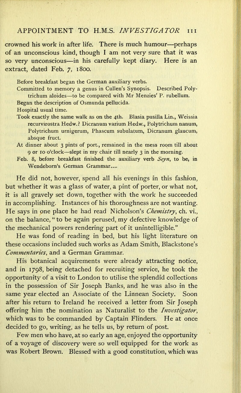 APPOINTMENT TO H.M.S. INVESTIGATOR m crowned his work in after life. There is much humour—perhaps of an unconscious kind, though I am not very sure that it was so very unconscious—in his carefully kept diary. Here is an extract, dated Feb. 7, 1800. Before breakfast began the German auxiliary verbs. Committed to memory a genus in Cullen’s Synopsis. Described Poly- trichum aloides—to be compared with Mr Menzies’ P. rubellum. Began the description of Osmunda pellucida. Hospital usual time. Took exactly the same walk as on the 4th. Blasia pusilla Lin., Weissia recurvirostra Hedw.? Dicranum varium Hedw., Poly trichum nanum, Polytrichum urnigerum, Phascum subulatum, Dicranum glaucum, absque fruct. At dinner about 3 pints of port., remained in the mess room till about 9 or 10 o’clock—slept in my chair till nearly 3 in the morning. Feb. 8, before breakfast finished the auxiliary verb Seyn, to be, in Wendebom’s German Grammar.... He did not, however, spend all his evenings in this fashion, but whether it was a glass of water, a pint of porter, or what not, it is all gravely set down, together with the work he succeeded in accomplishing. Instances of his thoroughness are not wanting. He says in one place he had read Nicholson’s Chemistry, ch. vi., on the balance, “ to be again perused, my defective knowledge of the mechanical powers rendering part of it unintelligible.” He was fond of reading in bed, but his light literature on these occasions included such works as Adam Smith, Blackstone’s Commentaries, and a German Grammar. His botanical acquirements were already attracting notice, and in 1798, being detached for recruiting service, he took the opportunity of a visit to London to utilise the splendid collections in the possession of Sir Joseph Banks, and he was also in the same year elected an Associate of the Linnean Society. Soon after his return to Ireland he received a letter from Sir Joseph offering him the nomination as Naturalist to the Investigator, which was to be commanded by Captain Flinders. He at once decided to go, writing, as he tells us, by return of post. Few men who have, at so early an age, enjoyed the opportunity of a voyage of discovery were so well equipped for the work as was Robert Brown. Blessed with a good constitution, which was