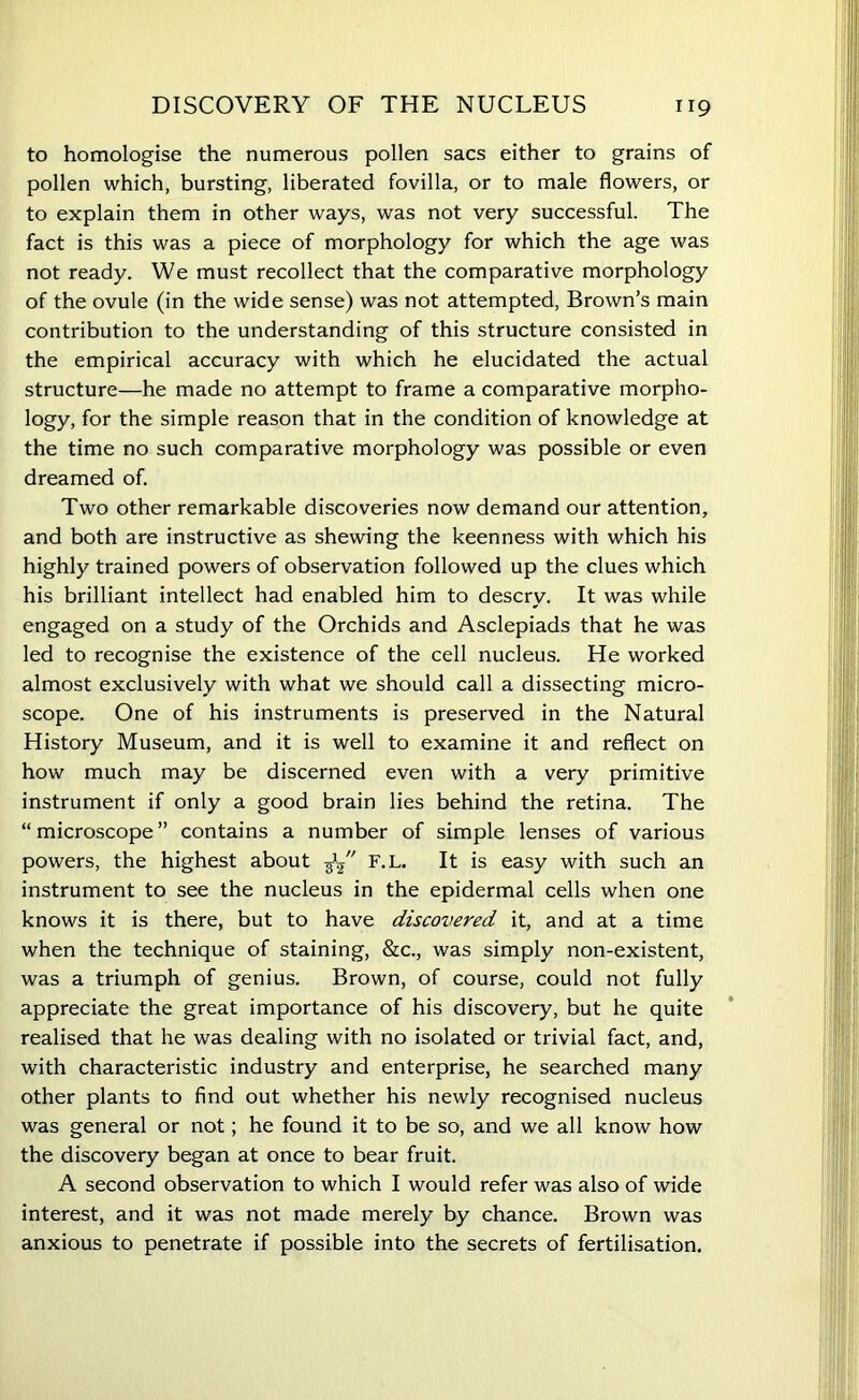 to homologise the numerous pollen sacs either to grains of pollen which, bursting, liberated fovilla, or to male flowers, or to explain them in other ways, was not very successful. The fact is this was a piece of morphology for which the age was not ready. We must recollect that the comparative morphology of the ovule (in the wide sense) was not attempted, Brown’s main contribution to the understanding of this structure consisted in the empirical accuracy with which he elucidated the actual structure—he made no attempt to frame a comparative morpho- logy, for the simple reason that in the condition of knowledge at the time no such comparative morphology was possible or even dreamed of. Two other remarkable discoveries now demand our attention, and both are instructive as shewing the keenness with which his highly trained powers of observation followed up the clues which his brilliant intellect had enabled him to descry. It was while engaged on a study of the Orchids and Asclepiads that he was led to recognise the existence of the cell nucleus. He worked almost exclusively with what we should call a dissecting micro- scope. One of his instruments is preserved in the Natural History Museum, and it is well to examine it and reflect on how much may be discerned even with a very primitive instrument if only a good brain lies behind the retina. The “ microscope ” contains a number of simple lenses of various powers, the highest about 31/' F.L. It is easy with such an instrument to see the nucleus in the epidermal cells when one knows it is there, but to have discovered it, and at a time when the technique of staining, &c., was simply non-existent, was a triumph of genius. Brown, of course, could not fully appreciate the great importance of his discovery, but he quite realised that he was dealing with no isolated or trivial fact, and, with characteristic industry and enterprise, he searched many other plants to find out whether his newly recognised nucleus was general or not; he found it to be so, and we all know how the discovery began at once to bear fruit. A second observation to which I would refer was also of wide interest, and it was not made merely by chance. Brown was anxious to penetrate if possible into the secrets of fertilisation.