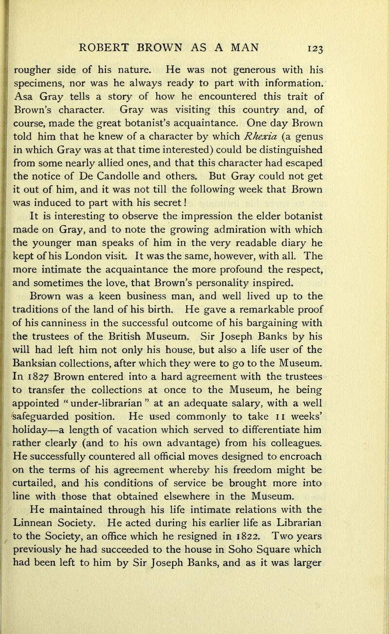 ROBERT BROWN AS A MAN rougher side of his nature. He was not generous with his specimens, nor was he always ready to part with information. Asa Gray tells a story of how he encountered this trait of Brown’s character. Gray was visiting this country and, of course, made the great botanist’s acquaintance. One day Brown told him that he knew of a character by which Rhexia (a genus in which Gray was at that time interested) could be distinguished from some nearly allied ones, and that this character had escaped the notice of De Candolle and others. But Gray could not get it out of him, and it was not till the following week that Brown was induced to part with his secret! It is interesting to observe the impression the elder botanist made on Gray, and to note the growing admiration with which the younger man speaks of him in the very readable diary he kept of his London visit. It was the same, however, with all. The more intimate the acquaintance the more profound the respect, and sometimes the love, that Brown’s personality inspired. Brown was a keen business man, and well lived up to the traditions of the land of his birth. He gave a remarkable proof of his canniness in the successful outcome of his bargaining with the trustees of the British Museum. Sir Joseph Banks by his will had left him not only his house, but also a life user of the Banksian collections, after which they were to go to the Museum. In 1827 Brown entered into a hard agreement with the trustees to transfer the collections at once to the Museum, he being appointed “ under-librarian ” at an adequate salary, with a well ■safeguarded position. He used commonly to take 11 weeks’ holiday—a length of vacation which served to differentiate him rather clearly (and to his own advantage) from his colleagues. He successfully countered all official moves designed to encroach on the terms of his agreement whereby his freedom might be curtailed, and his conditions of service be brought more into line with those that obtained elsewhere in the Museum. He maintained through his life intimate relations with the Linnean Society. He acted during his earlier life as Librarian to the Society, an office which he resigned in 1822. Two years previously he had succeeded to the house in Soho Square which had been left to him by Sir Joseph Banks, and as it was larger