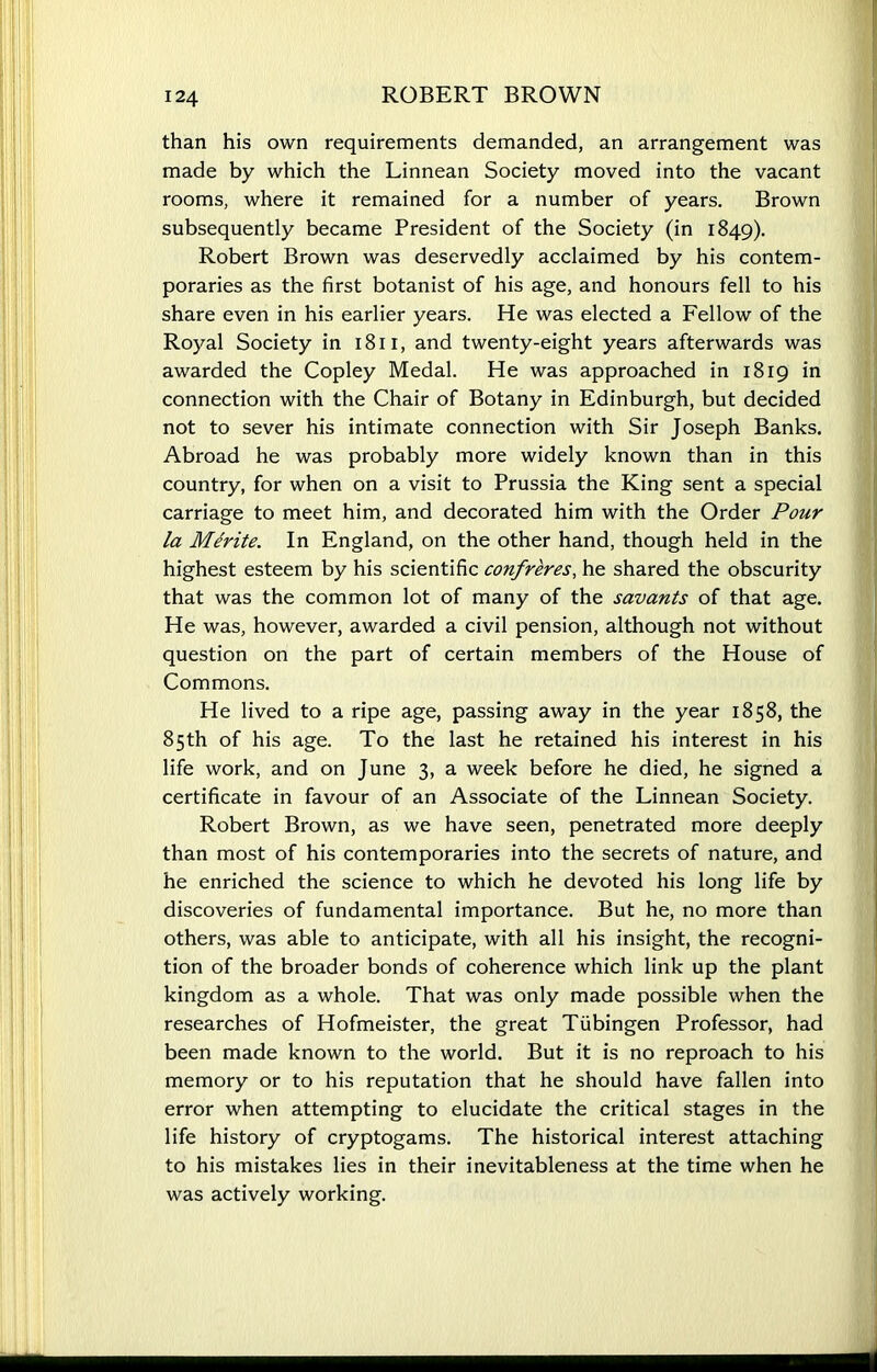 than his own requirements demanded, an arrangement was made by which the Linnean Society moved into the vacant rooms, where it remained for a number of years. Brown subsequently became President of the Society (in 1849). Robert Brown was deservedly acclaimed by his contem- poraries as the first botanist of his age, and honours fell to his share even in his earlier years. He was elected a Fellow of the Royal Society in 18n, and twenty-eight years afterwards was awarded the Copley Medal. He was approached in 1819 in connection with the Chair of Botany in Edinburgh, but decided not to sever his intimate connection with Sir Joseph Banks. Abroad he was probably more widely known than in this country, for when on a visit to Prussia the King sent a special carriage to meet him, and decorated him with the Order Pour la Merite. In England, on the other hand, though held in the highest esteem by his scientific confreres, he shared the obscurity that was the common lot of many of the savants of that age. He was, however, awarded a civil pension, although not without question on the part of certain members of the House of Commons. He lived to a ripe age, passing away in the year 1858, the 85th of his age. To the last he retained his interest in his life work, and on June 3, a week before he died, he signed a certificate in favour of an Associate of the Linnean Society. Robert Brown, as we have seen, penetrated more deeply than most of his contemporaries into the secrets of nature, and he enriched the science to which he devoted his long life by discoveries of fundamental importance. But he, no more than others, was able to anticipate, with all his insight, the recogni- tion of the broader bonds of coherence which link up the plant kingdom as a whole. That was only made possible when the researches of Hofmeister, the great Tubingen Professor, had been made known to the world. But it is no reproach to his memory or to his reputation that he should have fallen into error when attempting to elucidate the critical stages in the life history of cryptogams. The historical interest attaching to his mistakes lies in their inevitableness at the time when he was actively working.