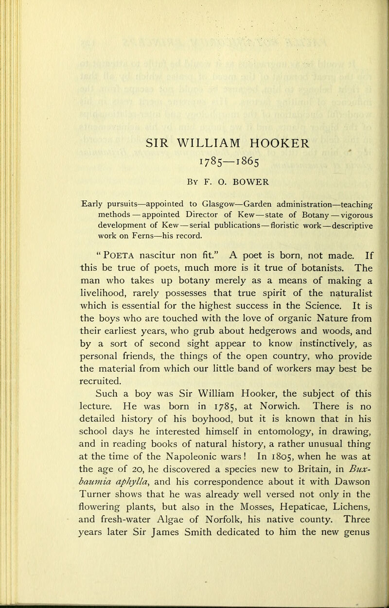 SIR WILLIAM HOOKER 1785—1865 By F. O. BOWER Early pursuits—appointed to Glasgow—Garden administration—teaching methods — appointed Director of Kew — state of Botany — vigorous development of Kew — serial publications — floristic work — descriptive work on Ferns—his record. “ Poeta nascitur non fit.” A poet is born, not made. If this be true of poets, much more is it true of botanists. The man who takes up botany merely as a means of making a livelihood, rarely possesses that true spirit of the naturalist which is essential for the highest success in the Science. It is the boys who are touched with the love of organic Nature from their earliest years, who grub about hedgerows and woods, and by a sort of second sight appear to know instinctively, as personal friends, the things of the open country, who provide the material from which our little band of workers may best be recruited. Such a boy was Sir William Hooker, the subject of this lecture. He was born in 1785, at Norwich. There is no detailed history of his boyhood, but it is known that in his school days he interested himself in entomology, in drawing, and in reading books of natural history, a rather unusual thing at the time of the Napoleonic wars ! In 1805, when he was at the age of 20, he discovered a species new to Britain, in Bux- baumia aphylla, and his correspondence about it with Dawson Turner shows that he was already well versed not only in the flowering plants, but also in the Mosses, Hepaticae, Lichens, and fresh-water Algae of Norfolk, his native county. Three years later Sir James Smith dedicated to him the new genus