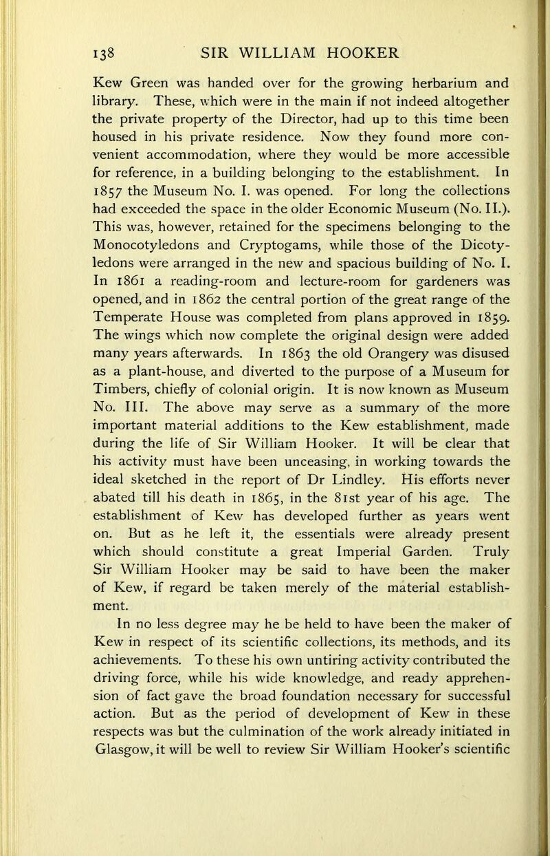 Kew Green was handed over for the growing herbarium and library. These, which were in the main if not indeed altogether the private property of the Director, had up to this time been housed in his private residence. Now they found more con- venient accommodation, where they would be more accessible for reference, in a building belonging to the establishment. In 1857 the Museum No. I. was opened. For long the collections had exceeded the space in the older Economic Museum (No. II.). This was, however, retained for the specimens belonging to the Monocotyledons and Cryptogams, while those of the Dicoty- ledons were arranged in the new and spacious building of No. I. In 1861 a reading-room and lecture-room for gardeners was opened, and in 1862 the central portion of the great range of the Temperate House was completed from plans approved in 1859. The wings which now complete the original design were added many years afterwards. In 1863 the old Orangery was disused as a plant-house, and diverted to the purpose of a Museum for Timbers, chiefly of colonial origin. It is now known as Museum No. III. The above may serve as a summary of the more important material additions to the Kew establishment, made during the life of Sir William Hooker. It will be clear that his activity must have been unceasing, in working towards the ideal sketched in the report of Dr Lindley. His efforts never abated till his death in 1865, in the 81st year of his age. The establishment of Kew has developed further as years went on. But as he left it, the essentials were already present which should constitute a great Imperial Garden. Truly Sir William Hooker may be said to have been the maker of Kew, if regard be taken merely of the material establish- ment. In no less degree may he be held to have been the maker of Kew in respect of its scientific collections, its methods, and its achievements. To these his own untiring activity contributed the driving force, while his wide knowledge, and ready apprehen- sion of fact gave the broad foundation necessary for successful action. But as the period of development of Kew in these respects was but the culmination of the work already initiated in Glasgow, it will be well to review Sir William Hooker’s scientific