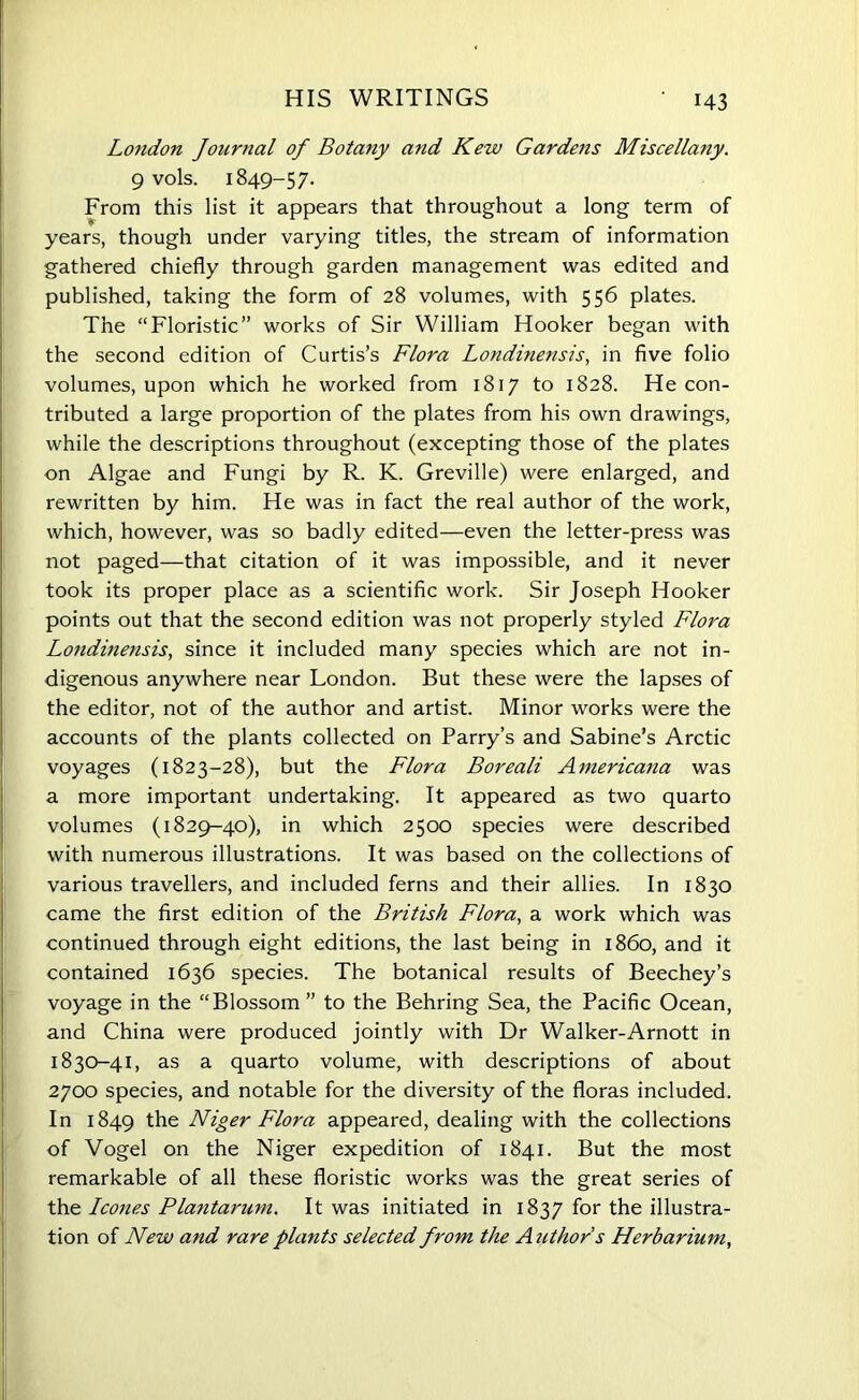 London Journal of Botany and Kew Gardens Miscellany. 9 vols. 1849-57. From this list it appears that throughout a long term of years, though under varying titles, the stream of information gathered chiefly through garden management was edited and published, taking the form of 28 volumes, with 556 plates. The “Floristic” works of Sir William Hooker began with the second edition of Curtis’s Flora Londinensis, in five folio volumes, upon which he worked from 1817 to 1828. He con- tributed a large proportion of the plates from his own drawings, while the descriptions throughout (excepting those of the plates on Algae and Fungi by R. K. Greville) were enlarged, and rewritten by him. He was in fact the real author of the work, which, however, was so badly edited—even the letter-press was not paged—that citation of it was impossible, and it never took its proper place as a scientific work. Sir Joseph Hooker points out that the second edition was not properly styled Flora Londinensis, since it included many species which are not in- digenous anywhere near London. But these were the lapses of the editor, not of the author and artist. Minor works were the accounts of the plants collected on Parry’s and Sabine’s Arctic voyages (1823-28), but the Flora Boreali Americana was a more important undertaking. It appeared as two quarto volumes (1829-40), in which 2500 species were described with numerous illustrations. It was based on the collections of various travellers, and included ferns and their allies. In 1830 came the first edition of the British Flora, a work which was continued through eight editions, the last being in i860, and it contained 1636 species. The botanical results of Beechey’s voyage in the “Blossom” to the Behring Sea, the Pacific Ocean, and China were produced jointly with Dr Walker-Arnott in 1830-41, as a quarto volume, with descriptions of about 2700 species, and notable for the diversity of the floras included. In 1849 the Niger Flora appeared, dealing with the collections of Vogel on the Niger expedition of 1841. But the most remarkable of all these floristic works was the great series of the leones Plantarum. It was initiated in 1837 for the illustra- tion of New and rare plants selected from the Author s Herbarium,