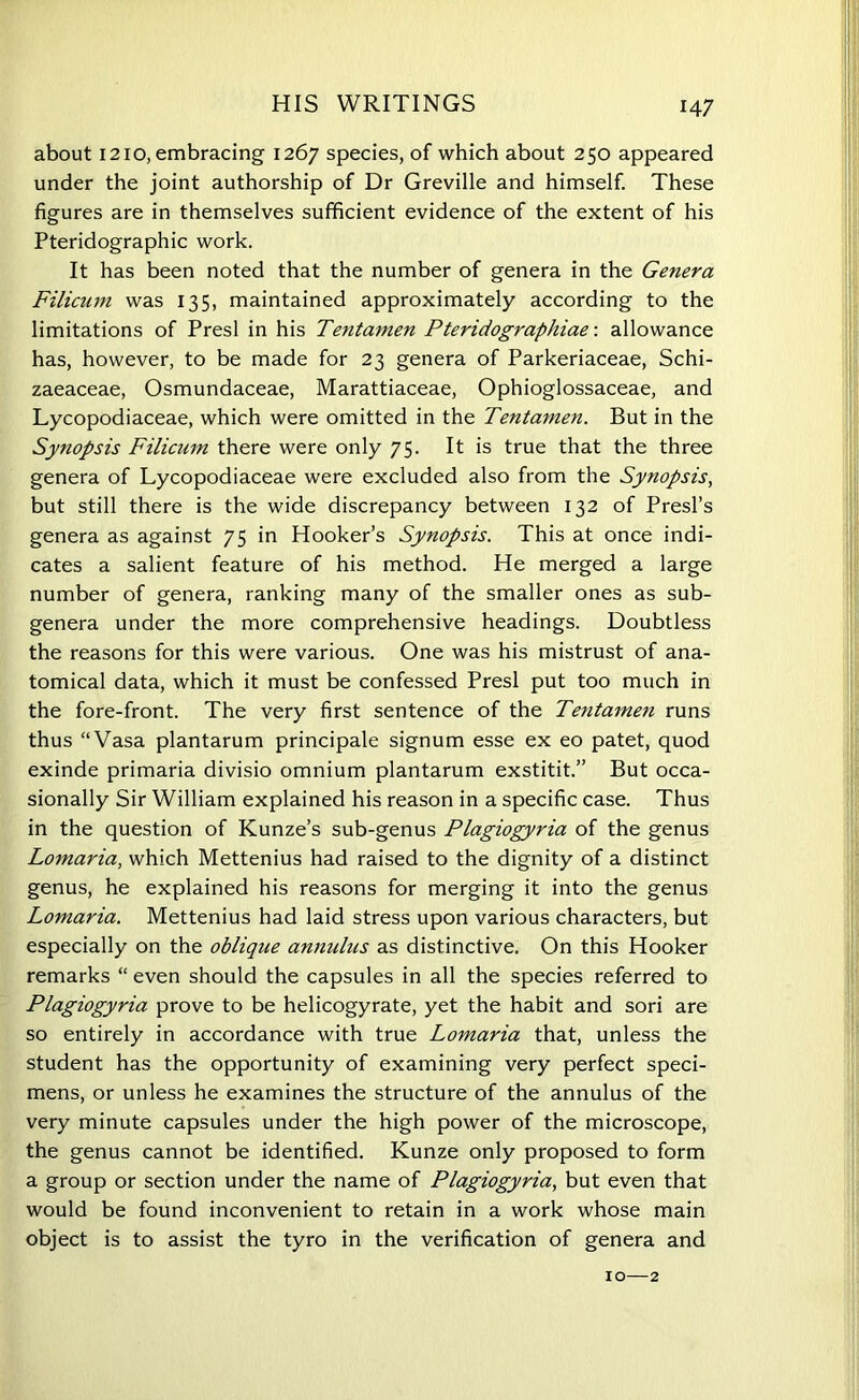 about 1210, embracing 1267 species, of which about 250 appeared under the joint authorship of Dr Greville and himself. These figures are in themselves sufficient evidence of the extent of his Pteridographic work. It has been noted that the number of genera in the Genera Filicum was 135, maintained approximately according to the limitations of Presl in his Tentamen Pteridograpliiae-. allowance has, however, to be made for 23 genera of Parkeriaceae, Schi- zaeaceae, Osmundaceae, Marattiaceae, Ophioglossaceae, and Lycopodiaceae, which were omitted in the Tentamen. But in the Synopsis Filicum there were only 75. It is true that the three genera of Lycopodiaceae were excluded also from the Synopsis, but still there is the wide discrepancy between 132 of Presl’s genera as against 75 in Hooker’s Synopsis. This at once indi- cates a salient feature of his method. He merged a large number of genera, ranking many of the smaller ones as sub- genera under the more comprehensive headings. Doubtless the reasons for this were various. One was his mistrust of ana- tomical data, which it must be confessed Presl put too much in the fore-front. The very first sentence of the Tentamen runs thus “Vasa plantarum principale signum esse ex eo patet, quod exinde primaria divisio omnium plantarum exstitit.” But occa- sionally Sir William explained his reason in a specific case. Thus in the question of Kunze’s sub-genus Plagiogyria of the genus Lomaria, which Mettenius had raised to the dignity of a distinct genus, he explained his reasons for merging it into the genus Lomaria. Mettenius had laid stress upon various characters, but especially on the oblique annulus as distinctive. On this Hooker remarks “ even should the capsules in all the species referred to Plagiogyria prove to be helicogyrate, yet the habit and sori are so entirely in accordance with true Lomaria that, unless the student has the opportunity of examining very perfect speci- mens, or unless he examines the structure of the annulus of the very minute capsules under the high power of the microscope, the genus cannot be identified. Kunze only proposed to form a group or section under the name of Plagiogyria, but even that would be found inconvenient to retain in a work whose main object is to assist the tyro in the verification of genera and 10—2