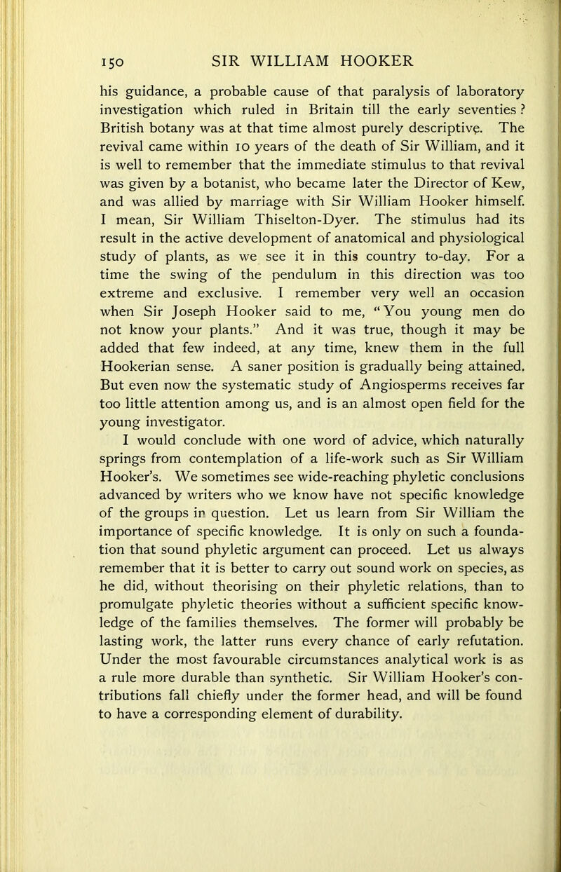 his guidance, a probable cause of that paralysis of laboratory investigation which ruled in Britain till the early seventies ? British botany was at that time almost purely descriptive. The revival came within io years of the death of Sir William, and it is well to remember that the immediate stimulus to that revival was given by a botanist, who became later the Director of Kew, and was allied by marriage with Sir William Hooker himself. I mean, Sir William Thiselton-Dyer. The stimulus had its result in the active development of anatomical and physiological study of plants, as we see it in this country to-day. For a time the swing of the pendulum in this direction was too extreme and exclusive. I remember very well an occasion when Sir Joseph Hooker said to me, “You young men do not know your plants.” And it was true, though it may be added that few indeed, at any time, knew them in the full Hookerian sense. A saner position is gradually being attained. But even now the systematic study of Angiosperms receives far too little attention among us, and is an almost open field for the young investigator. I would conclude with one word of advice, which naturally springs from contemplation of a life-work such as Sir William Hooker’s. We sometimes see wide-reaching phyletic conclusions advanced by writers who we know have not specific knowledge of the groups in question. Let us learn from Sir William the importance of specific knowledge. It is only on such a founda- tion that sound phyletic argument can proceed. Let us always remember that it is better to carry out sound work on species, as he did, without theorising on their phyletic relations, than to promulgate phyletic theories without a sufficient specific know- ledge of the families themselves. The former will probably be lasting work, the latter runs every chance of early refutation. Under the most favourable circumstances analytical work is as a rule more durable than synthetic. Sir William Hooker’s con- tributions fall chiefly under the former head, and will be found to have a corresponding element of durability.