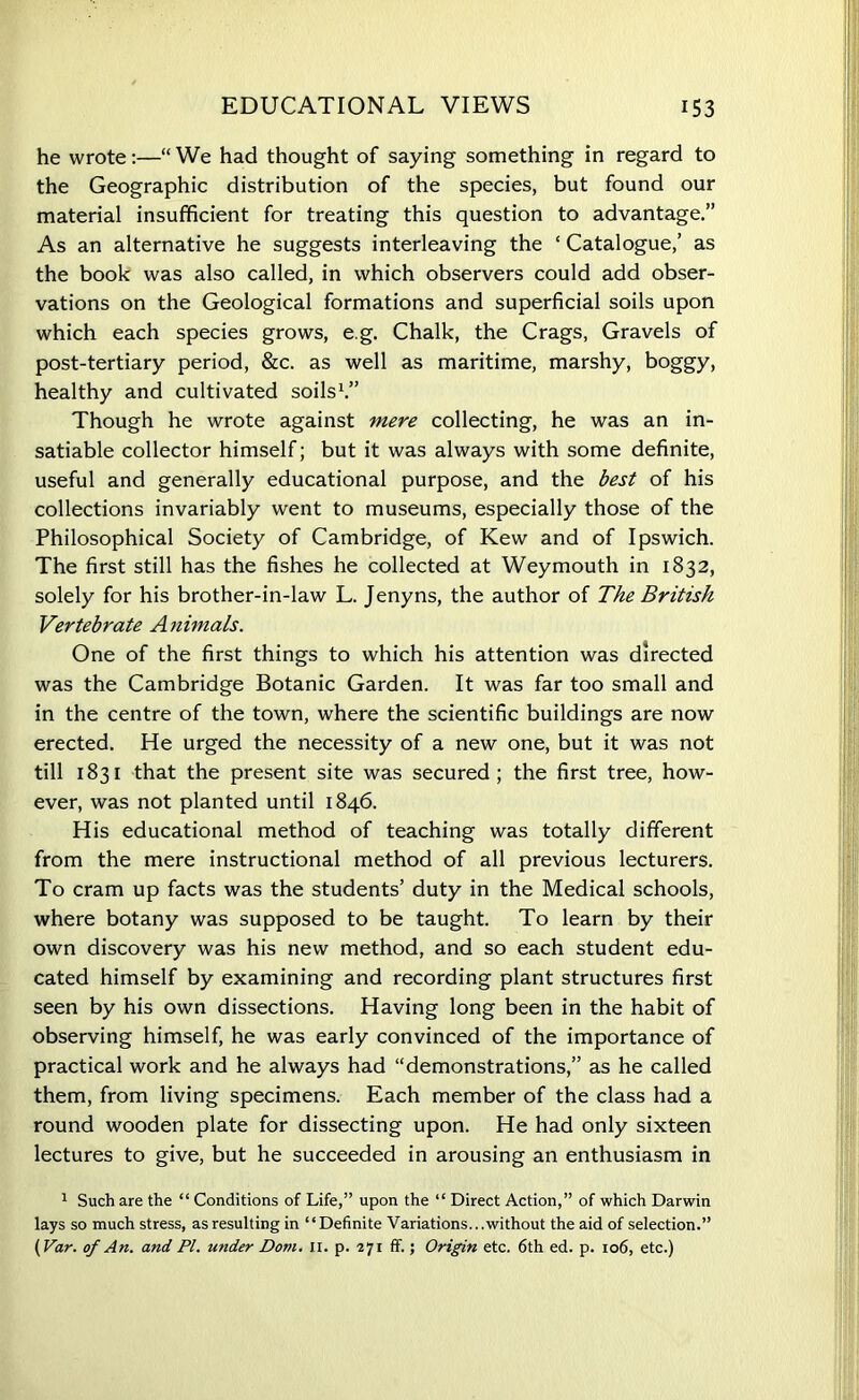 EDUCATIONAL VIEWS 153 he wrote:—“ We had thought of saying something in regard to the Geographic distribution of the species, but found our material insufficient for treating this question to advantage.” As an alternative he suggests interleaving the ‘ Catalogue,’ as the book was also called, in which observers could add obser- vations on the Geological formations and superficial soils upon which each species grows, e.g. Chalk, the Crags, Gravels of post-tertiary period, &c. as well as maritime, marshy, boggy, healthy and cultivated soils1.” Though he wrote against mere collecting, he was an in- satiable collector himself; but it was always with some definite, useful and generally educational purpose, and the best of his collections invariably went to museums, especially those of the Philosophical Society of Cambridge, of Kew and of Ipswich. The first still has the fishes he collected at Weymouth in 1832, solely for his brother-in-law L. Jenyns, the author of The British Vertebrate Animals. One of the first things to which his attention was directed was the Cambridge Botanic Garden. It was far too small and in the centre of the town, where the scientific buildings are now erected. He urged the necessity of a new one, but it was not till 1831 that the present site was secured ; the first tree, how- ever, was not planted until 1846. His educational method of teaching was totally different from the mere instructional method of all previous lecturers. To cram up facts was the students’ duty in the Medical schools, where botany was supposed to be taught. To learn by their own discovery was his new method, and so each student edu- cated himself by examining and recording plant structures first seen by his own dissections. Having long been in the habit of observing himself, he was early convinced of the importance of practical work and he always had “demonstrations,” as he called them, from living specimens. Each member of the class had a round wooden plate for dissecting upon. He had only sixteen lectures to give, but he succeeded in arousing an enthusiasm in 1 Such are the “ Conditions of Life,” upon the “ Direct Action,” of which Darwin lays so much stress, as resulting in “Definite Variations...without the aid of selection.”