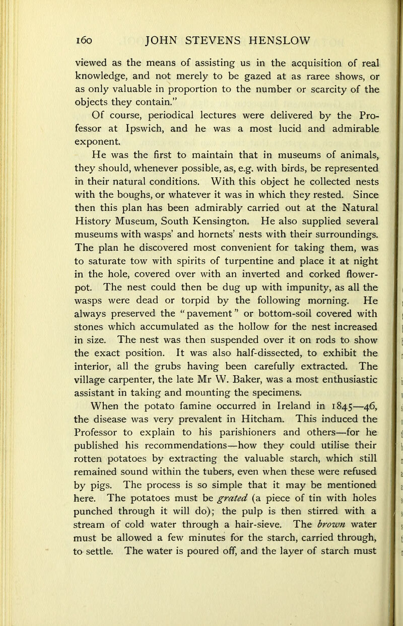 viewed as the means of assisting us in the acquisition of real knowledge, and not merely to be gazed at as raree shows, or as only valuable in proportion to the number or scarcity of the objects they contain.” Of course, periodical lectures were delivered by the Pro- fessor at Ipswich, and he was a most lucid and admirable exponent. He was the first to maintain that in museums of animals, they should, whenever possible, as, e.g. with birds, be represented in their natural conditions. With this object he collected nests with the boughs, or whatever it was in which they rested. Since then this plan has been admirably carried out at the Natural History Museum, South Kensington. He also supplied several museums with wasps’ and hornets’ nests with their surroundings. The plan he discovered most convenient for taking them, was to saturate tow with spirits of turpentine and place it at night in the hole, covered over with an inverted and corked flower- pot. The nest could then be dug up with impunity, as all the wasps were dead or torpid by the following morning. He always preserved the “ pavement ” or bottom-soil covered with stones which accumulated as the hollow for the nest increased in size. The nest was then suspended over it on rods to show the exact position. It was also half-dissected, to exhibit the interior, all the grubs having been carefully extracted. The village carpenter, the late Mr W. Baker, was a most enthusiastic assistant in taking and mounting the specimens. When the potato famine occurred in Ireland in 1845—46, the disease was very prevalent in Hitcham. This induced the Professor to explain to his parishioners and others—for he published his recommendations—how they could utilise their rotten potatoes by extracting the valuable starch, which still remained sound within the tubers, even when these were refused by pigs. The process is so simple that it may be mentioned here. The potatoes must be grated (a piece of tin with holes punched through it will do); the pulp is then stirred with a stream of cold water through a hair-sieve. The brown water must be allowed a few minutes for the starch, carried through, to settle. The water is poured off, and the layer of starch must