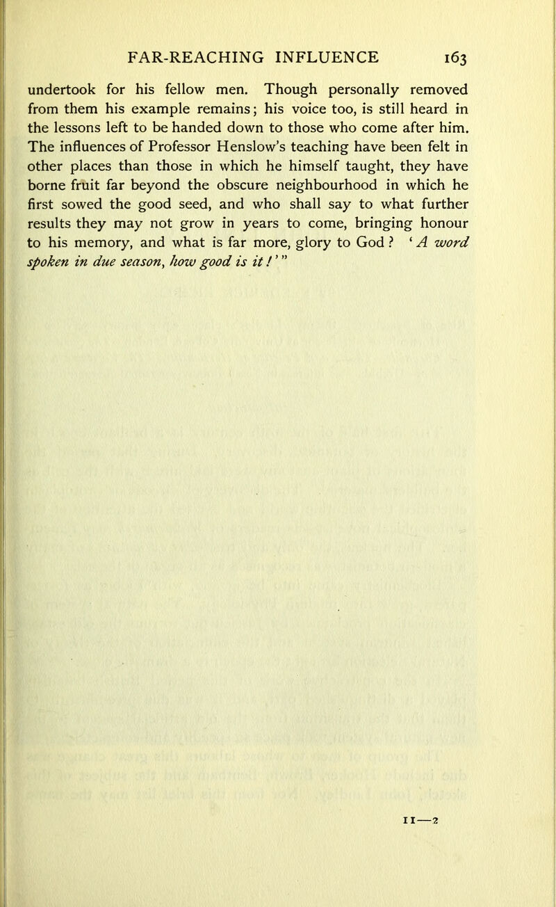 undertook for his fellow men. Though personally removed from them his example remains; his voice too, is still heard in the lessons left to be handed down to those who come after him. The influences of Professor Henslow’s teaching have been felt in other places than those in which he himself taught, they have borne fruit far beyond the obscure neighbourhood in which he first sowed the good seed, and who shall say to what further results they may not grow in years to come, bringing honour to his memory, and what is far more, glory to God ? ‘ A word spoken in due season, how good is it!' ”