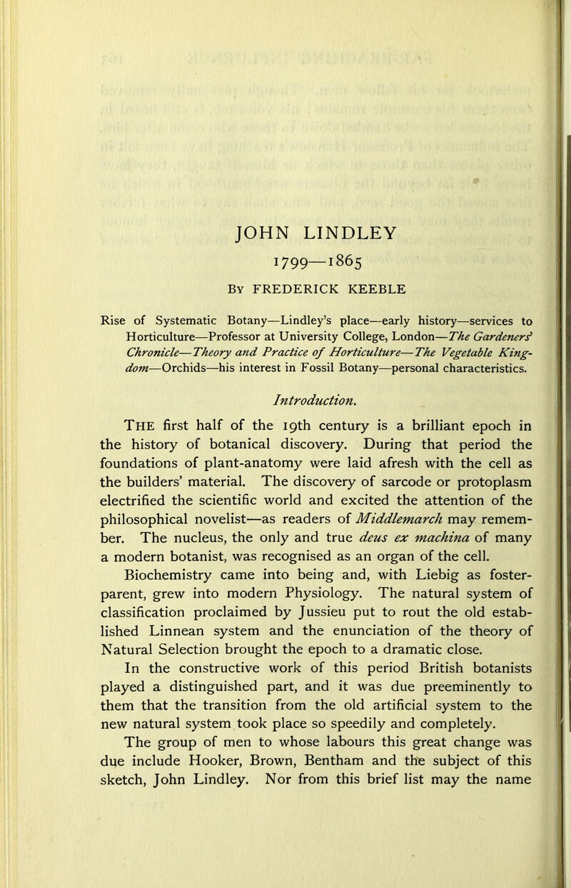 JOHN LINDLEY 1799—1865 By FREDERICK KEEBLE Rise of Systematic Botany—Lindley’s place—early history—services to Horticulture—Professor at University College, London—The Gardeners' Chronicle—Theory and Practice of Horticulture—The Vegetable King- dom—Orchids—his interest in Fossil Botany—personal characteristics. The first half of the 19th century is a brilliant epoch in the history of botanical discovery. During that period the foundations of plant-anatomy were laid afresh with the cell as the builders’ material. The discovery of sarcode or protoplasm electrified the scientific world and excited the attention of the philosophical novelist—as readers of Middlemarch may remem- ber. The nucleus, the only and true deus ex machina of many a modern botanist, was recognised as an organ of the cell. Biochemistry came into being and, with Liebig as foster- parent, grew into modern Physiology. The natural system of classification proclaimed by Jussieu put to rout the old estab- lished Linnean system and the enunciation of the theory of Natural Selection brought the epoch to a dramatic close. In the constructive work of this period British botanists played a distinguished part, and it was due preeminently to them that the transition from the old artificial system to the new natural system took place so speedily and completely. The group of men to whose labours this great change was due include Hooker, Brown, Bentham and the subject of this sketch, John Lindley. Nor from this brief list may the name Introduction.