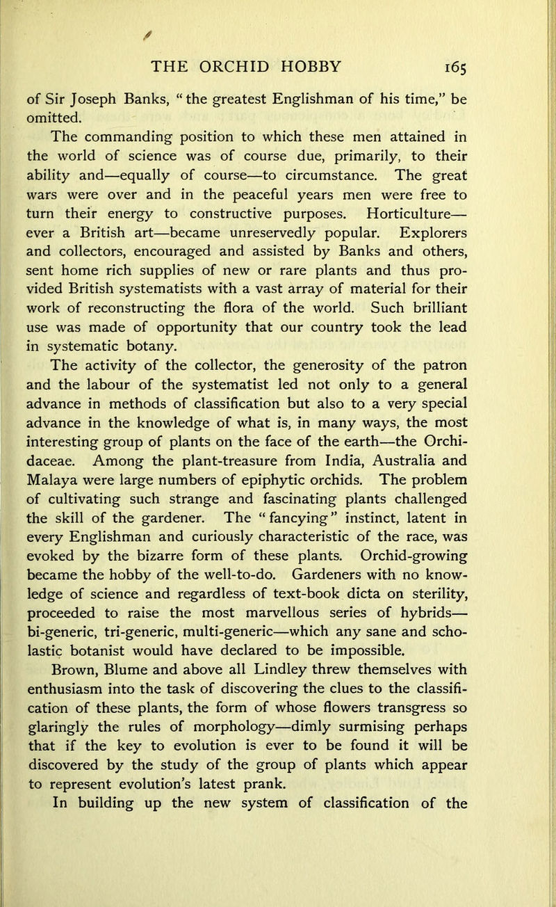 / THE ORCHID HOBBY 165 of Sir Joseph Banks, “the greatest Englishman of his time,” be omitted. The commanding position to which these men attained in the world of science was of course due, primarily, to their ability and—equally of course—to circumstance. The great wars were over and in the peaceful years men were free to turn their energy to constructive purposes. Horticulture— ever a British art—became unreservedly popular. Explorers and collectors, encouraged and assisted by Banks and others, sent home rich supplies of new or rare plants and thus pro- vided British systematists with a vast array of material for their work of reconstructing the flora of the world. Such brilliant use was made of opportunity that our country took the lead in systematic botany. The activity of the collector, the generosity of the patron and the labour of the systematist led not only to a general advance in methods of classification but also to a very special advance in the knowledge of what is, in many ways, the most interesting group of plants on the face of the earth—the Orchi- daceae. Among the plant-treasure from India, Australia and Malaya were large numbers of epiphytic orchids. The problem of cultivating such strange and fascinating plants challenged the skill of the gardener. The “ fancying ” instinct, latent in every Englishman and curiously characteristic of the race, was evoked by the bizarre form of these plants. Orchid-growing became the hobby of the well-to-do. Gardeners with no know- ledge of science and regardless of text-book dicta on sterility, proceeded to raise the most marvellous series of hybrids— bi-generic, tri-generic, multi-generic—which any sane and scho- lastic botanist would have declared to be impossible. Brown, Blume and above all Lindley threw themselves with enthusiasm into the task of discovering the clues to the classifi- cation of these plants, the form of whose flowers transgress so glaringly the rules of morphology—dimly surmising perhaps that if the key to evolution is ever to be found it will be discovered by the study of the group of plants which appear to represent evolution’s latest prank. In building up the new system of classification of the