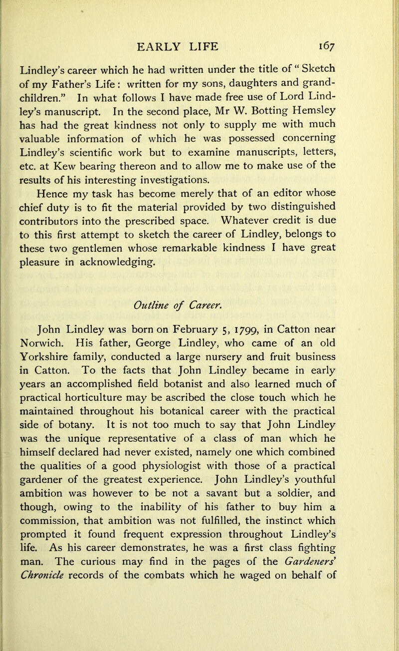 Lindley’s career which he had written under the title of “ Sketch of my Father’s Life: written for my sons, daughters and grand- children.” In what follows I have made free use of Lord Lind- ley’s manuscript. In the second place, Mr W. Botting Hemsley has had the great kindness not only to supply me with much valuable information of which he was possessed concerning Lindley’s scientific work but to examine manuscripts, letters, etc. at Kew bearing thereon and to allow me to make use of the results of his interesting investigations. Hence my task has become merely that of an editor whose chief duty is to fit the material provided by two distinguished contributors into the prescribed space. Whatever credit is due to this first attempt to sketch the career of Lindley, belongs to these two gentlemen whose remarkable kindness I have great pleasure in acknowledging. Outline of Career. John Lindley was born on February 5, 1799, in Catton near Norwich. His father, George Lindley, who came of an old Yorkshire family, conducted a large nursery and fruit business in Catton. To the facts that John Lindley became in early years an accomplished field botanist and also learned much of practical horticulture may be ascribed the close touch which he maintained throughout his botanical career with the practical side of botany. It is not too much to say that John Lindley was the unique representative of a class of man which he himself declared had never existed, namely one which combined the qualities of a good physiologist with those of a practical gardener of the greatest experience. John Lindley’s youthful ambition was however to be not a savant but a soldier, and though, owing to the inability of his father to buy him a commission, that ambition was not fulfilled, the instinct which prompted it found frequent expression throughout Lindley’s life. As his career demonstrates, he was a first class fighting man. The curious may find in the pages of the Gardeners Chronicle records of the combats which he waged on behalf of