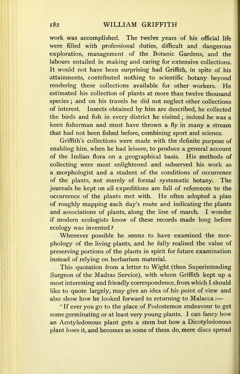 work was accomplished. The twelve years of his official life were filled with professional duties, difficult and dangerous exploration, management of the Botanic Gardens, and the labours entailed in making and caring for extensive collections. It would not have been surprising had Griffith, in spite of his attainments, contributed nothing to scientific botany beyond rendering these collections available for other workers. He estimated his collection of plants at more than twelve thousand species; and on his travels he did not neglect other collections of interest. Insects obtained by him are described, he collected the birds and fish in every district he visited ; indeed he was a keen fisherman and must have thrown a fly in many a stream that had not been fished before, combining sport and science. Griffith’s collections were made with the definite purpose of enabling him, when he had leisure, to produce a general account of the Indian flora on a geographical basis. His methods of collecting were most enlightened and subserved his work as a morphologist and a student of the conditions of occurrence of the plants, not merely of formal systematic botany. The journals he kept on all expeditions are full of references to the occurrence of the plants met with. He often adopted a plan of roughly mapping each day’s route and indicating the plants and associations of plants, along the line of march. I wonder if modern ecologists know of these records made long before ecology was invented ? Whenever possible he seems to have examined the mor- phology of the living plants, and he fully realised the value of preserving portions of the plants in spirit for future examination instead of relying on herbarium material. This quotation from a letter to Wight (then Superintending Surgeon of the Madras Service), with whom Griffith kept up a most interesting and friendly correspondence, from which I should like to quote largely, may give an idea of his point of view and also show how he looked forward to returning to Malacca :— “If ever you go to the place of Podostemon endeavour to get some germinating or at least very young plants. I can fancy how an Acotyledonous plant gets a stem but how a Dicotyledonous plant loses it, and becomes as some of them do, mere discs spread