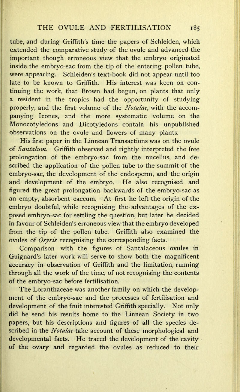 tube, and during Griffith’s time the papers of Schleiden, which extended the comparative study of the ovule and advanced the important though erroneous view that the embryo originated inside the embryo-sac from the tip of the entering pollen tube, were appearing. Schleiden’s text-book did not appear until too late to be known to Griffith. His interest was keen on con- tinuing the work, that Brown had begun, on plants that only a resident in the tropics had the opportunity of studying properly, and the first volume of the Notulae, with the accom- panying leones, and the more systematic volume on the Monocotyledons and Dicotyledons contain his unpublished observations on the ovule and flowers of many plants. His first paper in the Linnean Transactions was on the ovule of Santalum. Griffith observed and rightly interpreted the free prolongation of the embryo-sac from the nucellus, and de- scribed the application of the pollen tube to the summit of the embryo-sac, the development of the endosperm, and the origin and development of the embryo. He also recognised and figured the great prolongation backwards of the embryo-sac as an empty, absorbent caecum. At first he left the origin of the embryo doubtful, while recognising the advantages of the ex- posed embryo-sac for settling the question, but later he decided in favour of Schleiden’s erroneous view that the embryo developed from the tip of the pollen tube. Griffith also examined the ovules of Osyris recognising the corresponding facts. Comparison with the figures of Santalaceous ovules in Guignard’s later work will serve to show both the magnificent accuracy in observation of Griffith and the limitation, running through all the work of the time, of not recognising the contents of the embryo-sac before fertilisation. The Loranthaceae was another family on which the develop- ment of the embryo-sac and the processes of fertilisation and development of the fruit interested Griffith specially. Not only did he send his results home to the Linnean Society in two papers, but his descriptions and figures of all the species de- scribed in the Notulae take account of these morphological and developmental facts. He traced the development of the cavity of the ovary and regarded the ovules as reduced to their |!