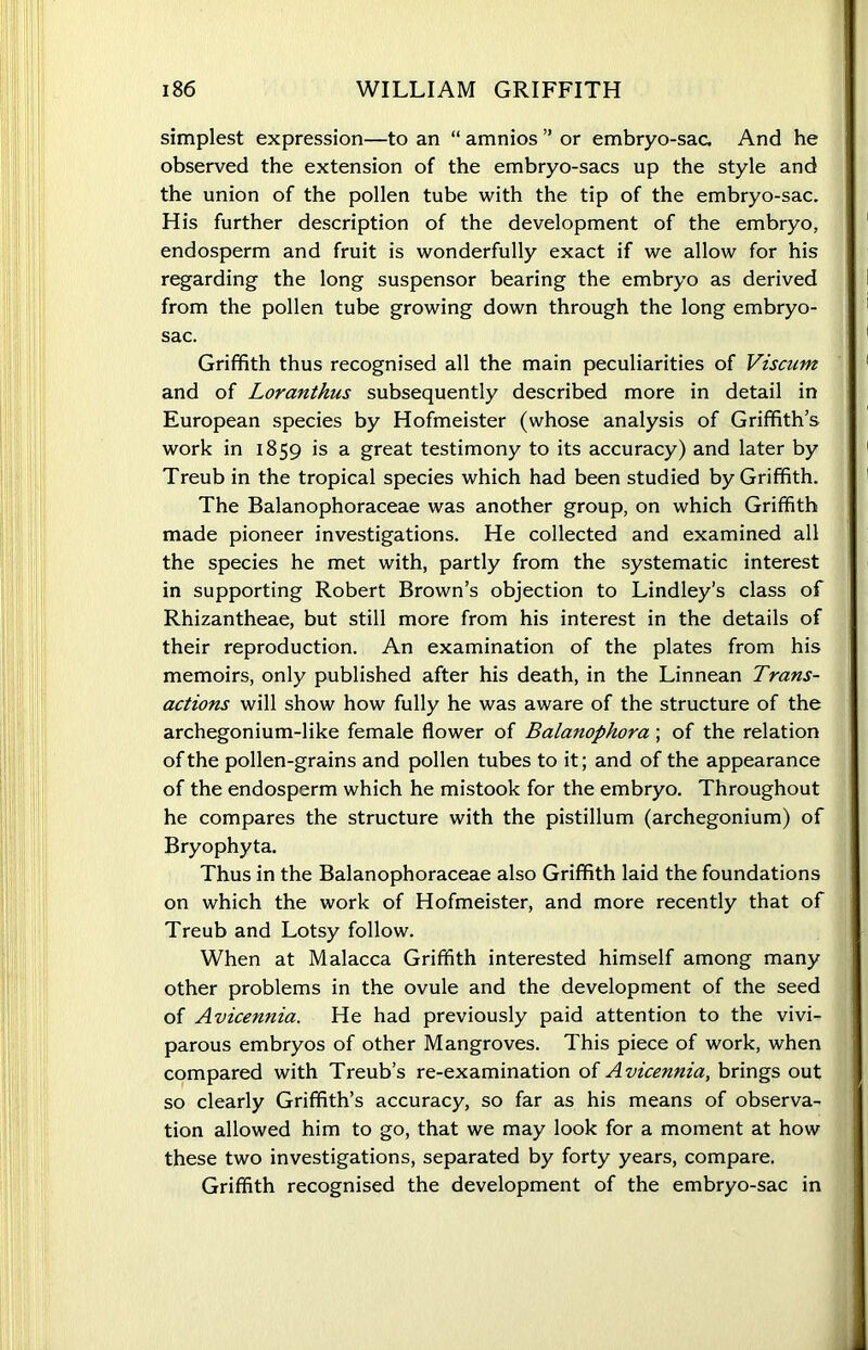 simplest expression—to an “ amnios ” or embryo-sac. And he observed the extension of the embryo-sacs up the style and the union of the pollen tube with the tip of the embryo-sac. His further description of the development of the embryo, endosperm and fruit is wonderfully exact if we allow for his regarding the long suspensor bearing the embryo as derived from the pollen tube growing down through the long embryo- sac. Griffith thus recognised all the main peculiarities of Viscum and of Loranthus subsequently described more in detail in European species by Hofmeister (whose analysis of Griffith’s work in 1859 is a great testimony to its accuracy) and later by Treub in the tropical species which had been studied by Griffith. The Balanophoraceae was another group, on which Griffith made pioneer investigations. He collected and examined all the species he met with, partly from the systematic interest in supporting Robert Brown’s objection to Lindley’s class of Rhizantheae, but still more from his interest in the details of their reproduction. An examination of the plates from his memoirs, only published after his death, in the Linnean Trans- actions will show how fully he was aware of the structure of the archegonium-like female flower of Balanophora ; of the relation of the pollen-grains and pollen tubes to it; and of the appearance of the endosperm which he mistook for the embryo. Throughout he compares the structure with the pistillum (archegonium) of Bryophyta. Thus in the Balanophoraceae also Griffith laid the foundations on which the work of Hofmeister, and more recently that of Treub and Lotsy follow. When at Malacca Griffith interested himself among many other problems in the ovule and the development of the seed of Avicennia. He had previously paid attention to the vivi- parous embryos of other Mangroves. This piece of work, when compared with Treub’s re-examination of Avicennia, brings out so clearly Griffith’s accuracy, so far as his means of observa- tion allowed him to go, that we may look for a moment at how these two investigations, separated by forty years, compare. Griffith recognised the development of the embryo-sac in