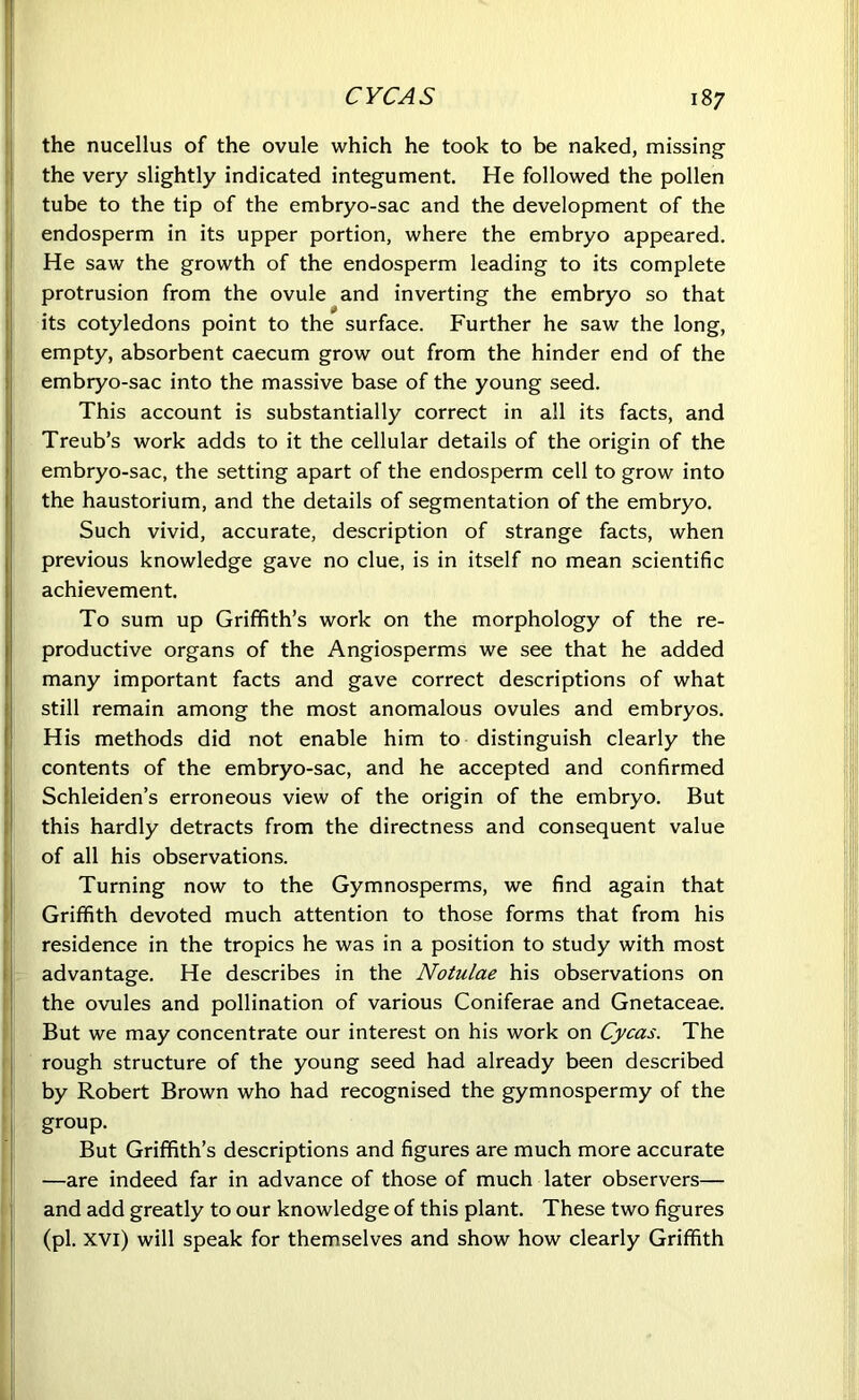 the nucellus of the ovule which he took to be naked, missing the very slightly indicated integument. He followed the pollen tube to the tip of the embryo-sac and the development of the endosperm in its upper portion, where the embryo appeared. He saw the growth of the endosperm leading to its complete protrusion from the ovule and inverting the embryo so that I its cotyledons point to the surface. Further he saw the long, empty, absorbent caecum grow out from the hinder end of the embryo-sac into the massive base of the young seed. This account is substantially correct in all its facts, and Treub’s work adds to it the cellular details of the origin of the embryo-sac, the setting apart of the endosperm cell to grow into the haustorium, and the details of segmentation of the embryo. Such vivid, accurate, description of strange facts, when previous knowledge gave no clue, is in itself no mean scientific achievement. To sum up Griffith’s work on the morphology of the re- productive organs of the Angiosperms we see that he added many important facts and gave correct descriptions of what still remain among the most anomalous ovules and embryos. His methods did not enable him to distinguish clearly the contents of the embryo-sac, and he accepted and confirmed Schleiden’s erroneous view of the origin of the embryo. But this hardly detracts from the directness and consequent value of all his observations. Turning now to the Gymnosperms, we find again that Griffith devoted much attention to those forms that from his residence in the tropics he was in a position to study with most advantage. He describes in the Notulae his observations on the ovules and pollination of various Coniferae and Gnetaceae. But we may concentrate our interest on his work on Cycas. The rough structure of the young seed had already been described by Robert Brown who had recognised the gymnospermy of the group. But Griffith’s descriptions and figures are much more accurate —are indeed far in advance of those of much later observers— and add greatly to our knowledge of this plant. These two figures (pi. XVI) will speak for themselves and show how clearly Griffith