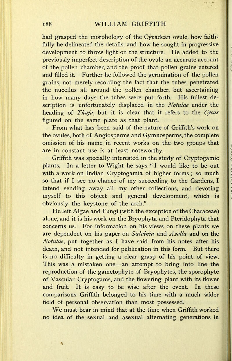 had grasped the morphology of the Cycadean ovule, how faith- fully he delineated the details, and how he sought in progressive development to throw light on the structure. He added to the previously imperfect description of the ovule an accurate account of the pollen chamber, and the proof that pollen grains entered and filled it. Further he followed the germination of the pollen grains, not merely recording the fact that the tubes penetrated the nucellus all around the pollen chamber, but ascertaining in how many days the tubes were put forth. His fullest de- scription is unfortunately displaced in the Notulae under the heading of Thuja, but it is clear that it refers to the Cycas figured on the same plate as that plant. From what has been said of the nature of Griffith’s work on the ovules, both of Angiosperms and Gymnosperms, the complete omission of his name in recent works on the two groups that are in constant use is at least noteworthy. Griffith was specially interested in the study of Cryptogamic \ plants. In a letter to Wight he says “ I would like to be out with a work on Indian Cryptogamia of higher forms; so much g so that if I see no chance of my succeeding to the Gardens, I intend sending away all my other collections, and devoting myself to this object and general development, which is •: obviously the keystone of the arch.” He left Algae and Fungi (with the exception of the Characeae) alone, and it is his work on the Bryophyta and Pteridophyta that concerns us. For information on his views on these plants we are dependent on his paper on Salvinia and Azolla and on the Notulae, put together as I have said from his notes after his death, and not intended for publication in this form. But there is no difficulty in getting a clear grasp of his point of view. This was a mistaken one—an attempt to bring into line the reproduction of the gametophyte of Bryophytes, the sporophyte of Vascular Cryptogams, and the flowering plant with its flower and fruit. It is easy to be wise after the event. In these comparisons Griffith belonged to his time with a much wider field of personal observation than most possessed. We must bear in mind that at the time when Griffith worked no idea of the sexual and asexual alternating generations in