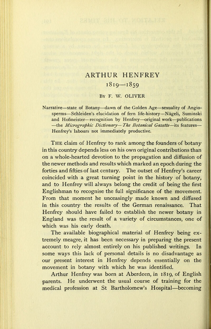 ARTHUR HENFREY 1819—1859 By F. W. OLIVER Narrative—state of Botany—dawn of the Golden Age—sexuality of Angio- sperms—Schleiden’s elucidation of fern life-history—Nageli, Suminski and Hofmeister—recognition by Henfrey—original work—publications —the Micrographic Dictionary—The Botanical Gazette—its features— Henfrey’s labours not immediately productive. The claim of Henfrey to rank among the founders of botany in this country depends less on his own original contributions than on a whole-hearted devotion to the propagation and diffusion of the newer methods and results which marked an epoch during the forties and fifties of last century. The outset of Henfrey’s career coincided with a great turning point in the history of botany, and to Henfrey will always belong the credit of being the first Englishman to recognise the full significance of the movement. From that moment he unceasingly made known and diffused in this country the results of the German renaissance. That Henfrey should have failed to establish the newer botany in England was the result of a variety of circumstances, one of which was his early death. The available biographical material of Henfrey being ex- tremely meagre, it has been necessary in preparing the present account to rely almost entirely on his published writings. In some ways this lack of personal details is no disadvantage as our present interest in Henfrey depends essentially on the movement in botany with which he was identified. Arthur Henfrey was born at Aberdeen, in 1819, of English parents. He underwent the usual course of training for the medical profession at St Bartholomew’s Hospital—becoming