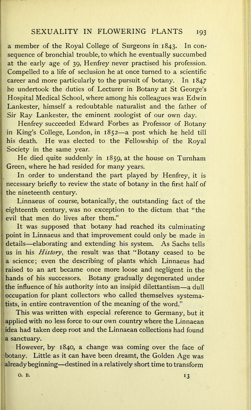 a member of the Royal College of Surgeons in 1843. In con- sequence of bronchial trouble, to which he eventually succumbed at the early age of 39, Henfrey never practised his profession. Compelled to a life of seclusion he at once turned to a scientific career and more particularly to the pursuit of botany. In 1847 he undertook the duties of Lecturer in Botany at St George’s Hospital Medical School, where among his colleagues was Edwin Lankester, himself a redoubtable naturalist and the father of Sir Ray Lankester, the eminent zoologist of our own day. Henfrey succeeded Edward Forbes as Professor of Botany in King’s College, London, in 1852—a post which he held till his death. He was elected to the Fellowship of the Royal Society in the same year. He died quite suddenly in 1859, at the house on Turnham Green, where he had resided for many years. In order to understand the part played by Henfrey, it is necessary briefly to review the state of botany in the first half of the nineteenth century. Linnaeus of course, botanically, the outstanding fact of the eighteenth century, was no exception to the dictum that “the evil that men do lives after them.” It was supposed that botany had reached its culminating point in Linnaeus and that improvement could only be made in details—elaborating and extending his system. As Sachs tells us in his History, the result was that “Botany ceased to be a science; even the describing of plants which Linnaeus had raised to an art became once more loose and negligent in the hands of his successors. Botany gradually degenerated under the influence of his authority into an insipid dilettantism—a dull occupation for plant collectors who called themselves systema- tists, in entire contravention of the meaning of the word.” This was written with especial reference to Germany, but it applied with no less force to our own country where the Linnaean idea had taken deep root and the Linnaean collections had found a sanctuary. However, by 1840, a change was coming over the face of botany. Little as it can have been dreamt, the Golden Age was already beginning—destined in a relatively short time to transform o. B. *3