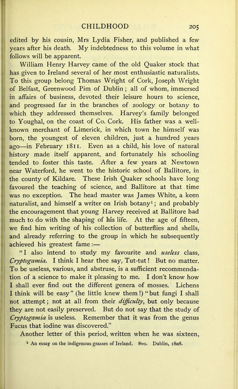 CHILDHOOD edited by his cousin, Mrs Lydia Fisher, and published a few years after his death. My indebtedness to this volume in what follows will be apparent. William Henry Harvey came of the old Quaker stock that has given to Ireland several of her most enthusiastic naturalists. To this group belong Thomas Wright of Cork, Joseph Wright of Belfast, Greenwood Pirn of Dublin ; all of whom, immersed in affairs of business, devoted their leisure hours to science, and progressed far in the branches of zoology or botany to which they addressed themselves. Harvey’s family belonged to Youghal, on the coast of Co. Cork. His father was a well- known merchant of Limerick, in which town he himself was born, the youngest of eleven children, just a hundred years ago—in February 1811. Even as a child, his love of natural history made itself apparent, and fortunately his schooling tended to foster this taste. After a few years at Newtown near Waterford, he went to the historic school of Ballitore, in the county of Kildare. These Irish Quaker schools have long favoured the teaching of science, and Ballitore at that time was no exception. The head master was James White, a keen naturalist, and himself a writer on Irish botany1; and probably the encouragement that young Harvey received at Ballitore had much to do with the shaping of his life. At the age of fifteen, we find him writing of his collection of butterflies and shells, and already referring to the group in which he subsequently achieved his greatest fame:— “ I also intend to study my favourite and useless class, Cryptogamia. I think I hear thee say, Tut-tut! But no matter. To be useless, various, and abstruse, is a sufficient recommenda- tion of a science to make it pleasing to me. I don’t know how I shall ever find out the different genera of mosses. Lichens I think will be easy” (he little knew them !) “but fungi I shall not attempt; not at all from their difficiilty, but only because they are not easily preserved. But do not say that the study of Cryptogamia is useless. Remember that it was from the genus Fucus that iodine was discovered.” Another letter of this period, written when he was sixteen, 1 An essay on the indigenous grasses of Ireland. 8vo. Dublin, 1808.